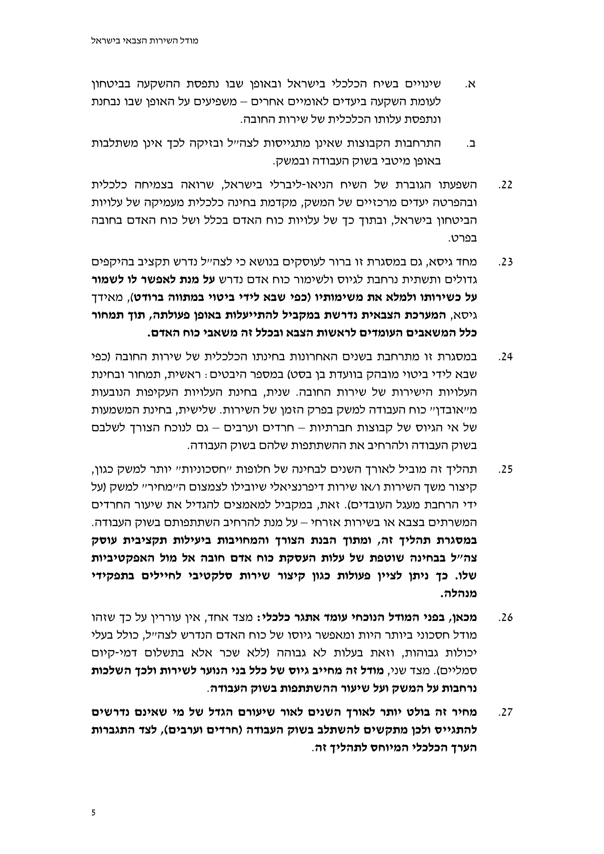 ‫מודל השירות הצבאי בישראל‬



‫שינויים בשיח הכלכלי בישראל ובאופן שבו נתפסת ההשקעה בביטחון‬           ‫א.‬
‫לעומת השקעה ביעדים לאומיים אחרים – משפיעים על האופן שבו נבחנת‬
                           ‫ונתפסת עלותו הכלכלית של שירות החובה.‬
‫התרחבות הקבוצות שאינן מתגייסות לצה"ל ובזיקה לכך אינן משתלבות‬         ‫ב.‬
                               ‫באופן מיטבי בשוק העבודה ובמשק.‬
‫השפעתו הגוברת של השיח הניאו-ליברלי בישראל, שרואה בצמיחה כלכלית‬             ‫22.‬
‫ובהפרטה יעדים מרכזיים של המשק, מקדמת בחינה כלכלית מעמיקה של עלויות‬
‫הביטחון בישראל, ובתוך כך של עלויות כוח האדם בכלל ושל כוח האדם בחובה‬
                                                              ‫בפרט.‬
‫מחד גיסא, גם במסגרת זו ברור לעוסקים בנושא כי לצה"ל נדרש תקציב בהיקפים‬      ‫32.‬
‫גדולים ותשתית נרחבת לגיוס ולשימור כוח אדם נדרש על מנת לאפשר לו לשמור‬
‫על כשירותו ולמלא את משימותיו )כפי שבא לידי ביטוי במתווה ברודט(, מאידך‬
‫גיסא, המערכת הצבאית נדרשת במקביל להתייעלות באופן פעולתה, תוך תמחור‬
          ‫כלל המשאבים העומדים לראשות הצבא ובכלל זה משאבי כוח האדם.‬
‫במסגרת זו מתרחבת בשנים האחרונות בחינתו הכלכלית של שירות החובה )כפי‬         ‫42.‬
‫שבא לידי ביטוי מובהק בוועדת בן בסט( במספר היבטים: ראשית, תמחור ובחינת‬
‫העלויות הישירות של שירות החובה. שנית, בחינת העלויות העקיפות הנובעות‬
‫מ"אובדן" כוח העבודה למשק בפרק הזמן של השירות. שלישית, בחינת המשמעות‬
‫של אי הגיוס של קבוצות חברתיות – חרדים וערבים – גם לנוכח הצורך לשלבם‬
                 ‫בשוק העבודה ולהרחיב את ההשתתפות שלהם בשוק העבודה.‬
‫תהליך זה מוביל לאורך השנים לבחינה של חלופות "חסכוניות" יותר למשק כגון,‬     ‫52.‬
‫קיצור משך השירות ו/או שירות דיפרנציאלי שיובילו לצמצום ה"מחיר" למשק )על‬
‫ידי הרחבת מעגל העובדים(. זאת, במקביל למאמצים להגדיל את שיעור החרדים‬
‫המשרתים בצבא או בשירות אזרחי – על מנת להרחיב השתתפותם בשוק העבודה.‬
‫במסגרת תהליך זה, ומתוך הבנת הצורך והמחויבות ביעילות תקציבית עוסק‬
‫צה"ל בבחינה שוטפת של עלות העסקת כוח אדם חובה אל מול האפקטיביות‬
‫שלו. כך ניתן לציין פעולות כגון קיצור שירות סלקטיבי לחיילים בתפקידי‬
                                                                ‫מנהלה.‬
‫מכאן, בפני המודל הנוכחי עומד אתגר כלכלי: מצד אחד, אין עוררין על כך שזהו‬    ‫62.‬
‫מודל חסכוני ביותר היות ומאפשר גיוסו של כוח האדם הנדרש לצה"ל, כולל בעלי‬
‫יכולות גבוהות, וזאת בעלות לא גבוהה )ללא שכר אלא בתשלום דמי-קיום‬
‫סמליים(. מצד שני, מודל זה מחייב גיוס של כלל בני הנוער לשירות ולכך השלכות‬
                       ‫נרחבות על המשק ועל שיעור ההשתתפות בשוק העבודה.‬
‫מחיר זה בולט יותר לאורך השנים לאור שיעורם הגדל של מי שאינם נדרשים‬          ‫72.‬
‫להתגייס ולכן מתקשים להשתלב בשוק העבודה )חרדים וערבים(, לצד התגברות‬
                                       ‫הערך הכלכלי המיוחס לתהליך זה.‬



‫5‬
 