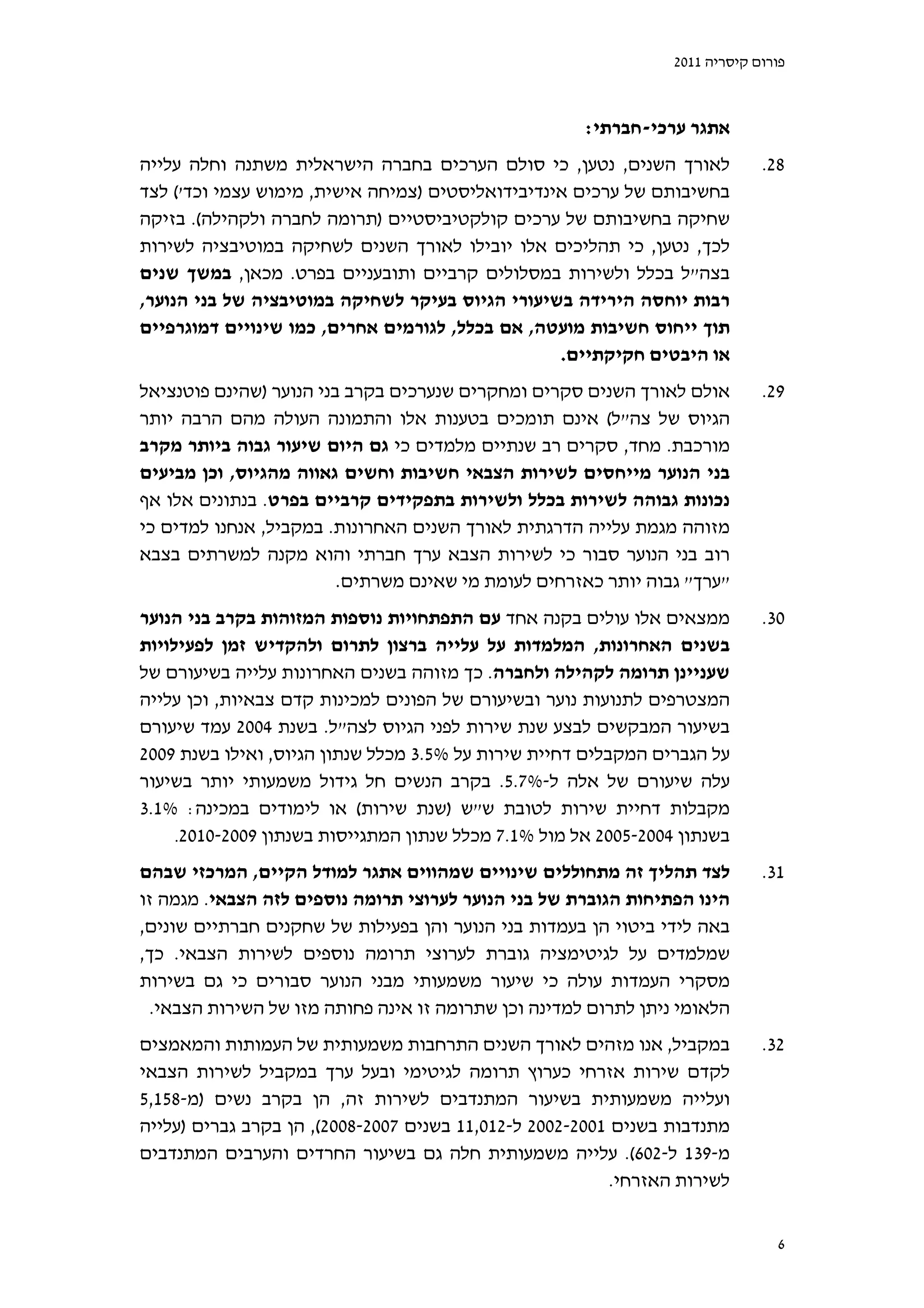 ‫פורום קיסריה 1102‬



                                                      ‫אתגר ערכי-חברתי:‬
‫לאורך השנים, נטען, כי סולם הערכים בחברה הישראלית משתנה וחלה עלייה‬             ‫82.‬
‫בחשיבותם של ערכים אינדיבידואליסטים )צמיחה אישית, מימוש עצמי וכד'( לצד‬
‫שחיקה בחשיבותם של ערכים קולקטיביסטיים )תרומה לחברה ולקהילה(. בזיקה‬
‫לכך, נטען, כי תהליכים אלו יובילו לאורך השנים לשחיקה במוטיבציה לשירות‬
‫בצה"ל בכלל ולשירות במסלולים קרביים ותובעניים בפרט. מכאן, במשך שנים‬
‫רבות יוחסה הירידה בשיעורי הגיוס בעיקר לשחיקה במוטיבציה של בני הנוער,‬
‫תוך ייחוס חשיבות מועטה, אם בכלל, לגורמים אחרים, כמו שינויים דמוגרפיים‬
                                                  ‫או היבטים חקיקתיים.‬
‫אולם לאורך השנים סקרים ומחקרים שנערכים בקרב בני הנוער )שהינם פוטנציאל‬         ‫92.‬
‫הגיוס של צה"ל( אינם תומכים בטענות אלו והתמונה העולה מהם הרבה יותר‬
‫מורכבת. מחד, סקרים רב שנתיים מלמדים כי גם היום שיעור גבוה ביותר מקרב‬
‫בני הנוער מייחסים לשירות הצבאי חשיבות וחשים גאווה מהגיוס, וכן מביעים‬
‫נכונות גבוהה לשירות בכלל ולשירות בתפקידים קרביים בפרט. בנתונים אלו אף‬
‫מזוהה מגמת עלייה הדרגתית לאורך השנים האחרונות. במקביל, אנחנו למדים כי‬
‫רוב בני הנוער סבור כי לשירות הצבא ערך חברתי והוא מקנה למשרתים בצבא‬
                         ‫"ערך" גבוה יותר כאזרחים לעומת מי שאינם משרתים.‬
‫ממצאים אלו עולים בקנה אחד עם התפתחויות נוספות המזוהות בקרב בני הנוער‬          ‫03.‬
‫בשנים האחרונות, המלמדות על עלייה ברצון לתרום ולהקדיש זמן לפעילויות‬
‫שעניינן תרומה לקהילה ולחברה. כך מזוהה בשנים האחרונות עלייה בשיעורם של‬
‫המצטרפים לתנועות נוער ובשיעורם של הפונים למכינות קדם צבאיות, וכן עלייה‬
‫בשיעור המבקשים לבצע שנת שירות לפני הגיוס לצה"ל. בשנת 4002 עמד שיעורם‬
‫על הגברים המקבלים דחיית שירות על %5.3 מכלל שנתון הגיוס, ואילו בשנת 9002‬
‫עלה שיעורם של אלה ל-%7.5. בקרב הנשים חל גידול משמעותי יותר בשיעור‬
‫מקבלות דחיית שירות לטובת ש"ש )שנת שירות( או לימודים במכינה: %1.3‬
     ‫בשנתון 4002-5002 אל מול %1.7 מכלל שנתון המתגייסות בשנתון 9002-0102.‬

‫לצד תהליך זה מתחוללים שינויים שמהווים אתגר למודל הקיים, המרכזי שבהם‬           ‫13.‬
‫הינו הפתיחות הגוברת של בני הנוער לערוצי תרומה נוספים לזה הצבאי. מגמה זו‬
‫באה לידי ביטוי הן בעמדות בני הנוער והן בפעילות של שחקנים חברתיים שונים,‬
‫שמלמדים על לגיטימציה גוברת לערוצי תרומה נוספים לשירות הצבאי. כך,‬
‫מסקרי העמדות עולה כי שיעור משמעותי מבני הנוער סבורים כי גם בשירות‬
 ‫הלאומי ניתן לתרום למדינה וכן שתרומה זו אינה פחותה מזו של השירות הצבאי.‬
‫במקביל, אנו מזהים לאורך השנים התרחבות משמעותית של העמותות והמאמצים‬            ‫23.‬
‫לקדם שירות אזרחי כערוץ תרומה לגיטימי ובעל ערך במקביל לשירות הצבאי‬
‫ועלייה משמעותית בשיעור המתנדבים לשירות זה, הן בקרב נשים )מ-851,5‬
‫מתנדבות בשנים 1002-2002 ל-210,11 בשנים 7002-8002(, הן בקרב גברים )עלייה‬
‫מ-931 ל-206(. עלייה משמעותית חלה גם בשיעור החרדים והערבים המתנדבים‬
                                                          ‫לשירות האזרחי.‬


                                                                                ‫6‬
 