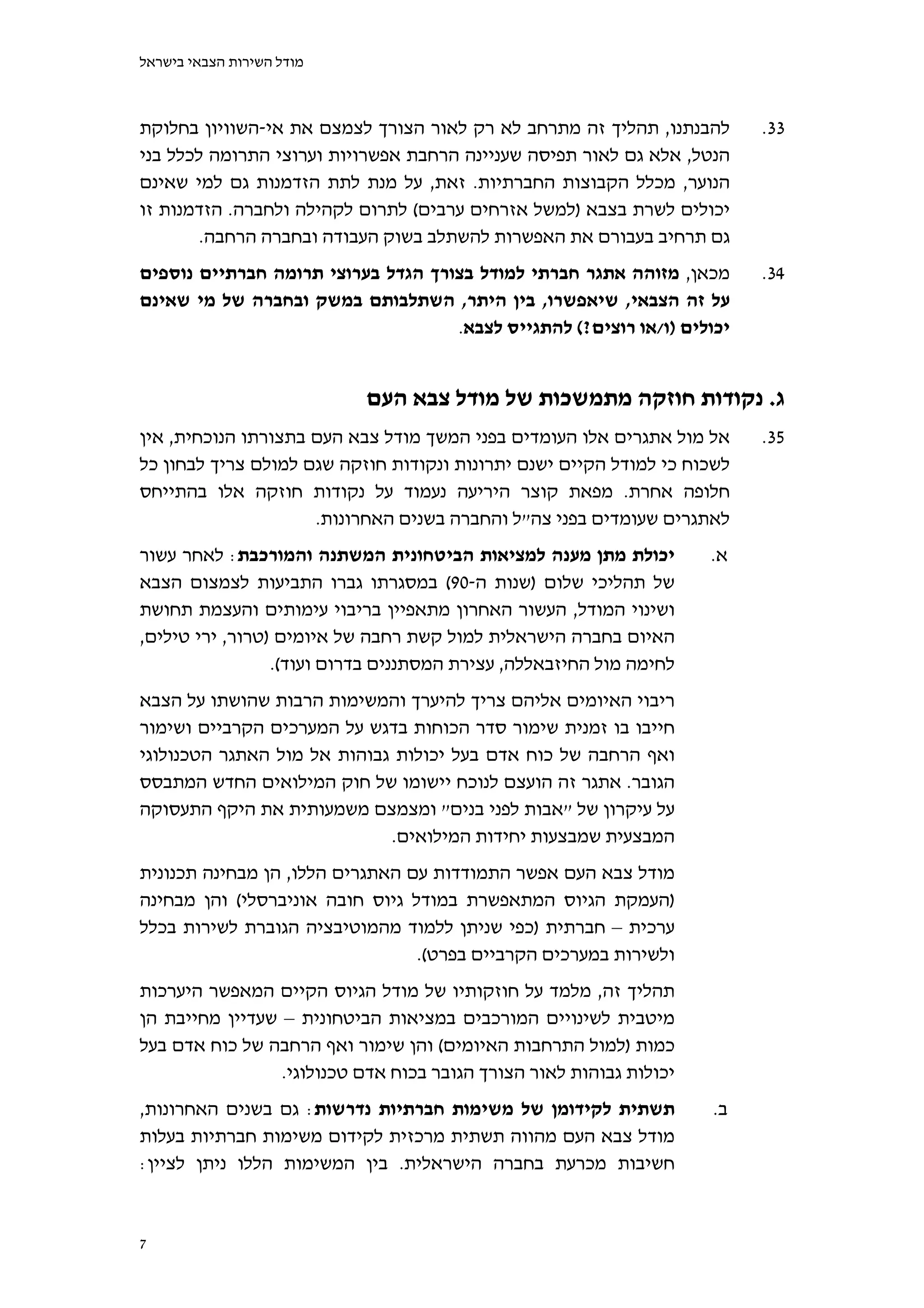 ‫מודל השירות הצבאי בישראל‬



‫להבנתנו, תהליך זה מתרחב לא רק לאור הצורך לצמצם את אי-השוויון בחלוקת‬       ‫33.‬
‫הנטל, אלא גם לאור תפיסה שעניינה הרחבת אפשרויות וערוצי התרומה לכלל בני‬
‫הנוער, מכלל הקבוצות החברתיות. זאת, על מנת לתת הזדמנות גם למי שאינם‬
‫יכולים לשרת בצבא )למשל אזרחים ערבים( לתרום לקהילה ולחברה. הזדמנות זו‬
        ‫גם תרחיב בעבורם את האפשרות להשתלב בשוק העבודה ובחברה הרחבה.‬
‫מכאן, מזוהה אתגר חברתי למודל בצורך הגדל בערוצי תרומה חברתיים נוספים‬       ‫43.‬
‫על זה הצבאי, שיאפשרו, בין היתר, השתלבותם במשק ובחברה של מי שאינם‬
                                    ‫יכולים )ו/או רוצים?( להתגייס לצבא.‬


                           ‫ג. נקודות חוזקה מתמשכות של מודל צבא העם‬
‫אל מול אתגרים אלו העומדים בפני המשך מודל צבא העם בתצורתו הנוכחית, אין‬     ‫53.‬
‫לשכוח כי למודל הקיים ישנם יתרונות ונקודות חוזקה שגם למולם צריך לבחון כל‬
‫חלופה אחרת. מפאת קוצר היריעה נעמוד על נקודות חוזקה אלו בהתייחס‬
                     ‫לאתגרים שעומדים בפני צה"ל והחברה בשנים האחרונות.‬
‫יכולת מתן מענה למציאות הביטחונית המשתנה והמורכבת: לאחר עשור‬          ‫א.‬
‫של תהליכי שלום )שנות ה-09( במסגרתו גברו התביעות לצמצום הצבא‬
‫ושינוי המודל, העשור האחרון מתאפיין בריבוי עימותים והעצמת תחושת‬
‫האיום בחברה הישראלית למול קשת רחבה של איומים )טרור, ירי טילים,‬
                 ‫לחימה מול החיזבאללה, עצירת המסתננים בדרום ועוד(.‬
‫ריבוי האיומים אליהם צריך להיערך והמשימות הרבות שהושתו על הצבא‬
‫חייבו בו זמנית שימור סדר הכוחות בדגש על המערכים הקרביים ושימור‬
‫ואף הרחבה של כוח אדם בעל יכולות גבוהות אל מול האתגר הטכנולוגי‬
‫הגובר. אתגר זה הועצם לנוכח יישומו של חוק המילואים החדש המתבסס‬
‫על עיקרון של "אבות לפני בנים" ומצמצם משמעותית את היקף התעסוקה‬
                             ‫המבצעית שמבצעות יחידות המילואים.‬
‫מודל צבא העם אפשר התמודדות עם האתגרים הללו, הן מבחינה תכנונית‬
‫)העמקת הגיוס המתאפשרת במודל גיוס חובה אוניברסלי( והן מבחינה‬
‫ערכית – חברתית )כפי שניתן ללמוד מהמוטיבציה הגוברת לשירות בכלל‬
                                 ‫ולשירות במערכים הקרביים בפרט(.‬
‫תהליך זה, מלמד על חוזקותיו של מודל הגיוס הקיים המאפשר היערכות‬
‫מיטבית לשינויים המורכבים במציאות הביטחונית – שעדיין מחייבת הן‬
‫כמות )למול התרחבות האיומים( והן שימור ואף הרחבה של כוח אדם בעל‬
                 ‫יכולות גבוהות לאור הצורך הגובר בכוח אדם טכנולוגי.‬
‫תשתית לקידומן של משימות חברתיות נדרשות: גם בשנים האחרונות,‬           ‫ב.‬
‫מודל צבא העם מהווה תשתית מרכזית לקידום משימות חברתיות בעלות‬
‫חשיבות מכרעת בחברה הישראלית. בין המשימות הללו ניתן לציין:‬


‫7‬
 