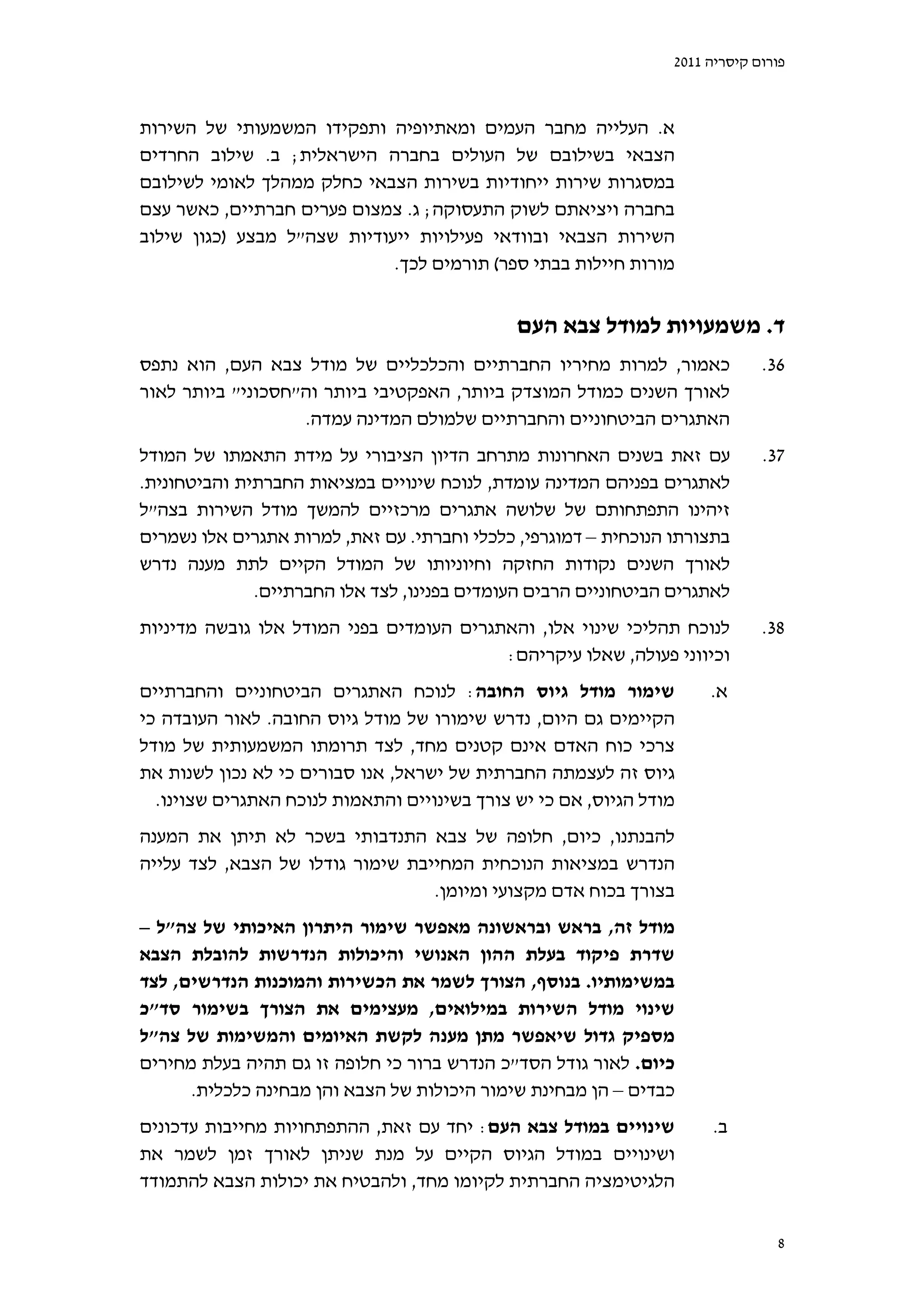 ‫פורום קיסריה 1102‬



‫א. העלייה מחבר העמים ומאתיופיה ותפקידו המשמעותי של השירות‬
‫הצבאי בשילובם של העולים בחברה הישראלית; ב. שילוב החרדים‬
‫במסגרות שירות ייחודיות בשירות הצבאי כחלק ממהלך לאומי לשילובם‬
‫בחברה ויציאתם לשוק התעסוקה; ג. צמצום פערים חברתיים, כאשר עצם‬
‫השירות הצבאי ובוודאי פעילויות ייעודיות שצה"ל מבצע )כגון שילוב‬
                             ‫מורות חיילות בבתי ספר( תורמים לכך.‬


                                              ‫ד. משמעויות למודל צבא העם‬
‫כאמור, למרות מחיריו החברתיים והכלכליים של מודל צבא העם, הוא נתפס‬              ‫63.‬
‫לאורך השנים כמודל המוצדק ביותר, האפקטיבי ביותר וה"חסכוני" ביותר לאור‬
                   ‫האתגרים הביטחוניים והחברתיים שלמולם המדינה עמדה.‬
‫עם זאת בשנים האחרונות מתרחב הדיון הציבורי על מידת התאמתו של המודל‬             ‫73.‬
‫לאתגרים בפניהם המדינה עומדת, לנוכח שינויים במציאות החברתית והביטחונית.‬
‫זיהינו התפתחותם של שלושה אתגרים מרכזיים להמשך מודל השירות בצה"ל‬
‫בתצורתו הנוכחית – דמוגרפי, כלכלי וחברתי. עם זאת, למרות אתגרים אלו נשמרים‬
‫לאורך השנים נקודות החזקה וחיוניותו של המודל הקיים לתת מענה נדרש‬
              ‫לאתגרים הביטחוניים הרבים העומדים בפנינו, לצד אלו החברתיים.‬
‫לנוכח תהליכי שינוי אלו, והאתגרים העומדים בפני המודל אלו גובשה מדיניות‬         ‫83.‬
                                          ‫וכיווני פעולה, שאלו עיקריהם:‬
‫שימור מודל גיוס החובה: לנוכח האתגרים הביטחוניים והחברתיים‬             ‫א.‬
‫הקיימים גם היום, נדרש שימורו של מודל גיוס החובה. לאור העובדה כי‬
‫צרכי כוח האדם אינם קטנים מחד, לצד תרומתו המשמעותית של מודל‬
‫גיוס זה לעצמתה החברתית של ישראל, אנו סבורים כי לא נכון לשנות את‬
  ‫מודל הגיוס, אם כי יש צורך בשינויים והתאמות לנוכח האתגרים שצוינו.‬
‫להבנתנו, כיום, חלופה של צבא התנדבותי בשכר לא תיתן את המענה‬
‫הנדרש במציאות הנוכחית המחייבת שימור גודלו של הצבא, לצד עלייה‬
                                  ‫בצורך בכוח אדם מקצועי ומיומן.‬
‫מודל זה, בראש ובראשונה מאפשר שימור היתרון האיכותי של צה"ל –‬
‫שדרת פיקוד בעלת ההון האנושי והיכולות הנדרשות להובלת הצבא‬
‫במשימותיו. בנוסף, הצורך לשמר את הכשירות והמוכנות הנדרשים, לצד‬
‫שינוי מודל השירות במילואים, מעצימים את הצורך בשימור סד"כ‬
‫מספיק גדול שיאפשר מתן מענה לקשת האיומים והמשימות של צה"ל‬
‫כיום. לאור גודל הסד"כ הנדרש ברור כי חלופה זו גם תהיה בעלת מחירים‬
      ‫כבדים – הן מבחינת שימור היכולות של הצבא והן מבחינה כלכלית.‬
‫שינויים במודל צבא העם: יחד עם זאת, ההתפתחויות מחייבות עדכונים‬         ‫ב.‬
‫ושינויים במודל הגיוס הקיים על מנת שניתן לאורך זמן לשמר את‬
‫הלגיטימציה החברתית לקיומו מחד, ולהבטיח את יכולות הצבא להתמודד‬


                                                                                ‫8‬
 
