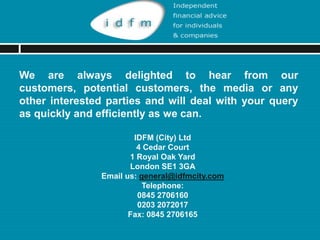 We are always delighted to hear from our customers,
potential customers, the media or any other interested
parties and will deal with your query as quickly and
efficiently as we can.

                       IDFM (City) Ltd
                        4 Cedar Court
                      1 Royal Oak Yard
                      London SE1 3GA
               Email us: general@idfmcity.com
                Web Site: www.idfmcity.co.uk
                          Telephone:
                        0845 2706160
                        0203 2072017
                      Fax: 0845 2706165
 