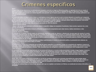 Spam : El Spam o los correos electrónicos no solicitados para propósito comercial, es ilegal en diferentes grados. La regulación de la ley en cuanto al Spam en el mundo es relativamente nueva y por lo general impone normas que permiten la legalidad del Spam en diferentes niveles. El Spam legal debe cumplir estrictamente con ciertos requisitos como permitir que el usuario pueda escoger el no recibir dicho mensaje publicitario o ser retirado de listas de email. Fraude : El fraude informático es inducir a otro a hacer o a restringirse en hacer alguna cosa de lo cual el criminal obtendrá un beneficio por lo siguiente: - Alterar el ingreso de datos de manera ilegal. Esto requiere que el criminal posea un alto nivel de técnica y por lo mismo es común en empleados de una empresa que conocen bien las redes de información de la misma y pueden ingresar a ella para alterar datos como generar información falsa que los beneficie, crear instrucciones y procesos no autorizados o dañar los sistemas. - Alterar, destruir, suprimir o robar data, un evento que puede ser difícil de detectar. - Alterar o borrar archivos. - Alterar o dar un mal uso a sistemas o softwares, alterar o reescribir códigos con propósitos fraudulentos. Estos eventos requieren de un alto nivel de conocimiento. Otras formas de fraude informático incluye la utilización de sistemas de computadoras para robar bancos, realizar extorsiones o robar información clasificada. Contenido obsceno u ofensivo: El contenido de un website ó de otro medio de comunicación electrónico puede ser obsceno u ofensivo por una gran gama de razones. En ciertos casos dicho contenido puede ser ilegal. Igualmente, no existe una normatividad legal universal y la regulación judicial puede variar de país a país, aunque existen ciertos elementos comunes. Sin embargo, en muchas ocasiones, los tribunales terminan siendo árbitros cuando algunos grupos se enfrentan a causa de contenidos que en un país no tienen problemas judiciales, pero sí en otros. Un contenido puede ser ofensivo u obsceno, pero no necesariamente por ello es ilegal. Algunas jurisdicciones limitan ciertos discursos y prohíben explícitamente el racismo, la subversión política, la promoción de la violencia, los sediciosos y el material que incite al odio y al crimen. Hostigamiento / Acoso : El hostigamiento o acoso es un contenido que se dirige de manera específica a un individuo o grupo con comentarios de rogativos a causa de su sexo, raza, religión, nacionalidad, orientación sexual, etc. Esto ocurre por lo general en canales de conversación, grupos o con el envío de correos electrónicos destinados en exclusiva a ofender. Todo comentario que sea derogatorio u ofensivo es considerado como hostigamiento o acoso. Tráfico de drogas : El narcotráfico se ha beneficiado especialmente de los avances del Internet y a través de este promocionan y venden drogas ilegales a través de emails codificados y otros instrumentos tecnológicos. Muchos narcotraficantes organizan citas en cafés Internet. Como el Internet facilita la comunicación de manera que la gente no se ve las caras, las mafias han ganado también su espacio en el mismo, haciendo que los posibles clientes se sientan más seguros con este tipo de contacto. Además, el Internet posee toda la información alternativa sobre cada droga, lo que hace que el cliente busque por sí mismo la información antes de cada compra. Terrorismo virtual : Desde 2001 el terrorismo virtual se ha convertido en uno de los novedosos delitos de los criminales informáticos los cuales deciden atacar masivamente el sistema de ordenadores de una empresa, compañía, centro de estudios, oficinas oficiales, etc. Un ejemplo de ello lo ofrece un hacker de Nueva Zelandia, Owen Thor Walker (AKILL), quien en compañía de otros hackers, dirigió un ataque en contra del sistema de ordenadores de la Universidad de Pennsylvania en 2008. La difusión de noticias falsas en Internet (por ejemplo decir que va a explotar una bomba en el Metro), es considerado terrorismo informático y es procesable. 