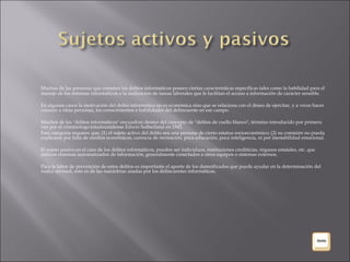 Muchas de las personas que cometen los delitos informáticos poseen ciertas características específicas tales como la habilidad para el manejo de los sistemas informáticos o la realización de tareas laborales que le facilitan el acceso a información de carácter sensible. En algunos casos la motivación del delito informático no es económica sino que se relaciona con el deseo de ejercitar, y a veces hacer conocer a otras personas, los conocimientos o habilidades del delincuente en ese campo. Muchos de los "delitos informáticos" encuadran dentro del concepto de "delitos de cuello blanco", término introducido por primera vez por el criminólogo estadounidense Edwin Sutherland en 1943.  Esta categoría requiere que: (1) el sujeto activo del delito sea una persona de cierto estatus socioeconómico; (2) su comisión no pueda explicarse por falta de medios económicos, carencia de recreación, poca educación, poca inteligencia, ni por inestabilidad emocional. El sujeto pasivo en el caso de los delitos informáticos, pueden ser individuos, instituciones crediticias, órganos estatales, etc. que utilicen sistemas automatizados de información, generalmente conectados a otros equipos o sistemas externos. Para la labor de prevención de estos delitos es importante el aporte de los damnificados que puede ayudar en la determinación del  modus operandi , esto es de las maniobras usadas por los delincuentes informáticos. 