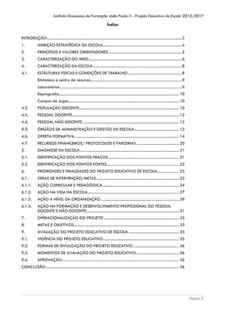 Instituto Diocesano de Formação João Paulo II - Projeto Educativo de Escola 2013/2017

Índice
INTRODUÇÃO.............................................................................................................................................. 3
1.

AMBIÇÃO ESTRATÉGICA DA ESCOLA ................................................................................... 4

2.

PRINCÍPIOS E VALORES ORIENTADORES ............................................................................. 5

3.

CARACTERIZAÇÃO DO MEIO .................................................................................................. 6

4.

CARACTERIZAÇÃO DA ESCOLA ............................................................................................. 8

4.1.

ESTRUTURAS FÍSICAS E CONDIÇÕES DE TRABALHO ......................................................... 8
Biblioteca e centro de recursos ................................................................................................ 9
Laboratórios ................................................................................................................................ 9
Reprografia.............................................................................................................................. 10
Campos de Jogos .................................................................................................................... 10

4.2.

POPULAÇÃO DISCENTE......................................................................................................... 10

4.3.

PESSOAL DOCENTE ................................................................................................................ 12

4.4.

PESSOAL NÃO DOCENTE ..................................................................................................... 13

4.5.

ÓRGÃOS DE ADMINISTRAÇÃO E GESTÃO DA ESCOLA ............................................... 13

4.6.

OFERTA FORMATIVA .............................................................................................................. 14

4.7.

RECURSOS FINANCEIROS/ PROTOCOLOS E PARCERIAS ............................................. 20

5.

DIAGNOSE DA ESCOLA ........................................................................................................ 21

5.1.

IDENTIFICAÇÃO DOS PONTOS FRACOS .......................................................................... 21

5.2.

IDENTIFICAÇÃO DOS PONTOS FORTES ............................................................................ 22

6.

PRIORIDADES E FINALIDADES DO PROJETO EDUCATIVO DE ESCOLA....................... 23

6.1.

ÁREAS DE INTERVENÇÃO/METAS ....................................................................................... 23

6.1.1.

AÇÃO CURRICULAR E PEDAGÓGICA ................................................................................ 24

6.1.2.

AÇÃO NA VIDA DA ESCOLA ................................................................................................ 27

6.1.3.

AÇÃO A NÍVEL DA ORGANIZAÇÃO .................................................................................. 29

6.1.4.

AÇÃO NA FORMAÇÃO E DESENVOLVIMENTO PROFISSIONAL DO PESSOAL
DOCENTE E NÃO DOCENTE ................................................................................................. 31

7.

OPERACIONALIZAÇÃO DO PROJETO ............................................................................... 33

8.

METAS E OBJETIVOS .............................................................................................................. 33

9.

AVALIAÇÃO DO PROJETO EDUCATIVO DE ESCOLA ..................................................... 35

9.1.

VIGÊNCIA DO PROJETO EDUCATIVO................................................................................ 35

9.2.

FORMAS DE DIVULGAÇÃO DO PROJETO EDUCATIVO ................................................ 36

9.3.

MOMENTOS DE AVALIAÇÃO DO PROJETO EDUCATIVO ............................................. 36

9.4.

APROVAÇÃO ........................................................................................................................... 36

CONCLUSÃO ............................................................................................................................................ 36

Página 2

 
