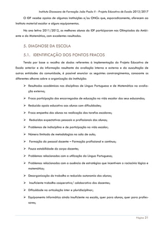 Instituto Diocesano de Formação João Paulo II - Projeto Educativo de Escola 2013/2017

O IDF recebe apoios de algumas instituições e/ou ONGs que, esporadicamente, oferecem ao
Instituto material escolar e alguns equipamentos.
No ano letivo 2011/2012, os melhores alunos do IDF participaram nas Olimpíadas do Ambiente e da Matemática, com excelentes resultados.

5. DIAGNOSE DA ESCOLA
5.1. IDENTIFICAÇÃO DOS PONTOS FRACOS
Tendo por base a recolha de dados referentes à implementação do Projeto Educativo de
Escola anterior e da informação resultante da avaliação interna e externa e da auscultação de
outras entidades da comunidade, é possível enunciar os seguintes constrangimentos, consoante os
diferentes olhares sobre a organização da instituição:
 Resultados académicos nas disciplinas de Língua Portuguesa e de Matemática na avaliação externa;
 Fraca participação dos encarregados de educação na vida escolar dos seus educandos;
 Reduzido apoio educativo aos alunos com dificuldades;
 Fraco empenho dos alunos na realização das tarefas escolares;
 Reduzidas expectativas pessoais e profissionais dos alunos;
 Problemas de indisciplina e de participação na vida escolar;
 Número limitado de metodologias na sala de aula;
 Formação do pessoal docente – Formação profissional e contínua;
 Pouca estabilidade do corpo docente;
 Problemas relacionados com a utilização da Língua Portuguesa;
 Problemas relacionados com a ausência de estratégias que incentivem o raciocínio lógico e
matemático;
 Desorganização do trabalho e reduzida autonomia dos alunos;
 Insuficiente trabalho cooperativo/ colaborativo dos docentes;
 Dificuldade na articulação inter e pluridisciplinar;
 Equipamento informático ainda insuficiente na escola, quer para alunos, quer para professores;

Página 21

 
