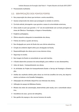 Instituto Diocesano de Formação João Paulo II - Projeto Educativo de Escola 2013/2017

 Financiamento insuficiente.

5.2. IDENTIFICAÇÃO DOS PONTOS FORTES
 Boa preparação dos alunos que terminam o ensino secundário;
 Sucesso comprovado dos alunos que prosseguem os estudos no exterior;
 Currículo estável, abrangente e que garante o acesso às universidades exteriores;
 Única escola no país que garante o 12.º ano de escolaridade com currículo português nas
áreas de Ciências e Tecnologias, e Línguas e Humanidades;
 Exigência pedagógica;
 Oferta educativa adequada às necessidades dos alunos;
 Prémios de mérito e quadro de honra;
 Boa divulgação por parte da Escola das suas ofertas educativas;
 Criação de ambiente digital online para divulgação da Escola;
 Responsabilização dos alunos para os seus deveres cívicos;
 Segurança na escola;
 Boa imagem da Escola na comunidade em que está inserida;
 A Escola desenvolve processos de autoavaliação, para melhorar os seus desempenhos;
 Aulas de Apoio / Acompanhamento aos alunos;
 As atividades do Projeto de Acompanhamento Escolar e Serviço de Psicologia e Orientação;
 Análise dos resultados obtidos pelos alunos ao nível dos conselhos de turma, dos departamentos curriculares e do Conselho Pedagógico;
 Adequação das atividades desportivas aos interesses dos alunos;
 Utilização do espaço da Biblioteca Escolar;
 Eficácia dos meios de comunicação, desenvolvidos pela escola, com a comunidade educativa;
 Inexistência de casos graves de indisciplina;
 Boa gestão dos espaços e dos recursos humanos da escola.

Página 22

 