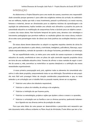Instituto Diocesano de Formação João Paulo II - Projeto Educativo de Escola 2013/2017

INTRODUÇÃO
Ao elaborarmos o Projeto Educativo para uma escola de sucesso, assumimos uma responsabilidade acrescida porque queremos ir para além das exigências mínimas do currículo. Ao ambicionamos ser melhores, implica que todo o nosso investimento, pessoal e profissional, e os nossos recursos,
humanos e materiais, devam ser direcionados para os objetivos máximos da aprendizagem e da
aquisição de conhecimentos; implica também uma atitude mais afirmativa e proactiva da parte da
comunidade educativa na mobilização de compromissos fortes e duráveis para um objetivo comum o sucesso dos nossos alunos. Num horizonte temporal de quatro anos, devemos criar estratégias e
instrumentos pedagógicos que permitam melhorar os resultados globais dos nossos alunos, traduzindo-se estes numa percentagem maior de alunos com níveis positivos nas avaliações internas e externas.
Os nossos alunos devem desenvolver ou adquirir os seguintes requisitos: domínio de várias línguas, gosto pela descoberta e pela ciência, criatividade, inteligência, polivalência, liderança, capacidade empreendedora, vontade de aprender e de alargar horizontes, persistência e perseverança.
Na sua especificidade maior, as metas para uma escola de sucesso expressam a orientação
educativa da escola, constituindo-se como um plano de ação construído segundo propósitos claros
em torno de uma realidade educativa única. Teremos de afirmar a nossa vontade de seguir o caminho do sucesso e, nele, concretizar ou materializar as apostas desejáveis e a satisfação das nossas
necessidades organizacionais.
A nossa primeira preocupação será, pois, aglutinar todos os elementos da comunidade educativa à volta deste propósito, comprometendo todos na sua efetivação. Garantindo-se este propósito mais fácil será prosseguir linhas de atuação consideradas preponderantes e que, no nosso
entender e, em articulação com o trabalho feito no passado recente, devem ser as seguintes:
 Valorizar uma cultura de cidadania responsável;
 Valorizar a cultura do trabalho, do esforço e da exigência;
 Valorizar a instituição de que fazemos parte;
 Valorizar as metodologias, projetos e ações que ajudem o aluno a crescer e a aprender;
 Valorizar a articulação com as famílias e com os diversos parceiros, quebrando isolamentos e ligando-nos aos diversos centros de produção do saber.
Para que estas linhas de rumo possam ser desenvolvidas e percorridas será necessário que
este documento tenha reflexos evidentes no Plano Anual de Atividades. É este último que tem a fun-

Página 3

 