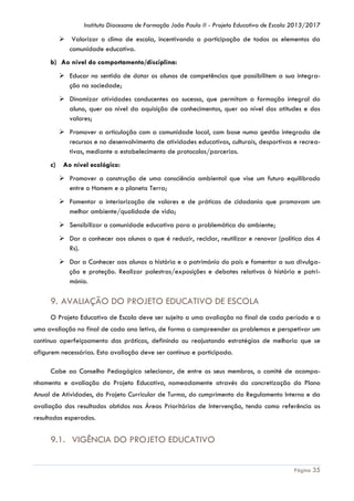 Instituto Diocesano de Formação João Paulo II - Projeto Educativo de Escola 2013/2017

 Valorizar o clima de escola, incentivando a participação de todos os elementos da
comunidade educativa.
b) Ao nível do comportamento/disciplina:
 Educar no sentido de dotar os alunos de competências que possibilitem a sua integração na sociedade;
 Dinamizar atividades conducentes ao sucesso, que permitam a formação integral do
aluno, quer ao nível da aquisição de conhecimentos, quer ao nível das atitudes e dos
valores;
 Promover a articulação com a comunidade local, com base numa gestão integrada de
recursos e no desenvolvimento de atividades educativas, culturais, desportivas e recreativas, mediante o estabelecimento de protocolos/parcerias.
c)

Ao nível ecológico:
 Promover a construção de uma consciência ambiental que vise um futuro equilibrado
entre o Homem e o planeta Terra;
 Fomentar a interiorização de valores e de práticas de cidadania que promovam um
melhor ambiente/qualidade de vida;
 Sensibilizar a comunidade educativa para a problemática do ambiente;
 Dar a conhecer aos alunos o que é reduzir, reciclar, reutilizar e renovar (política dos 4
Rs).
 Dar a Conhecer aos alunos a história e o património do país e fomentar a sua divulgação e proteção. Realizar palestras/exposições e debates relativos à história e património.

9. AVALIAÇÃO DO PROJETO EDUCATIVO DE ESCOLA
O Projeto Educativo de Escola deve ser sujeito a uma avaliação no final de cada período e a
uma avaliação no final de cada ano letivo, de forma a compreender os problemas e perspetivar um
contínuo aperfeiçoamento das práticas, definindo ou reajustando estratégias de melhoria que se
afigurem necessárias. Esta avaliação deve ser contínua e participada.
Cabe ao Conselho Pedagógico selecionar, de entre os seus membros, o comité de acompanhamento e avaliação do Projeto Educativo, nomeadamente através da concretização do Plano
Anual de Atividades, do Projeto Curricular de Turma, do cumprimento do Regulamento Interno e da
avaliação dos resultados obtidos nas Áreas Prioritárias de Intervenção, tendo como referência os
resultados esperados.

9.1. VIGÊNCIA DO PROJETO EDUCATIVO
Página 35

 