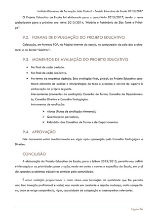 Instituto Diocesano de Formação João Paulo II - Projeto Educativo de Escola 2013/2017

O Projeto Educativo de Escola foi elaborado para o quadriénio 2013/2017, sendo o tema
globalizante para o próximo ano letivo 2013/2014, “História e Património de São Tomé e Príncipe”.

9.2. FORMAS DE DIVULGAÇÃO DO PROJETO EDUCATIVO
Colocação, em formato PDF, na Página Internet da escola, no computador da sala dos professores e no Jornal “Soletrar”.

9.3. MOMENTOS DE AVALIAÇÃO DO PROJETO EDUCATIVO


No final de cada período.



No final de cada ano letivo.



No termo da respetiva vigência. Esta avaliação final, global, do Projeto Educativo constituirá elemento de análise e interpretação de todo o processo e servirá de suporte à
elaboração do projeto seguinte.
Intervenientes (momentos de avaliação): Conselho de Turma, Conselho de Departamento, Conselho Diretivo e Conselho Pedagógico.
Instrumentos de avaliação:
 Alunos (fichas de avaliação trimestral);
 Questionários periódicos;
 Relatórios dos Conselhos de Turma e de Departamentos.

9.4. APROVAÇÃO
Este documento entra imediatamente em vigor após aprovação pelo Conselho Pedagógico e
Diretivo.

CONCLUSÃO
A elaboração do Projeto Educativo de Escola, para o biénio 2013/2015, permitiu-nos definir
e hierarquizar as prioridades para a ação, tendo em conta o contexto específico da Escola, em prol
dos grandes problemas educativos sentidos pela comunidade.
É nossa ambição proporcionar a cada aluno uma formação de qualidade que lhe permita
uma boa inserção profissional e social, num mundo em constante e rápida mudança, muito competitivo, onde se exige competência, rigor, capacidade de adaptação e desempenhos relevantes.

Página 36

 