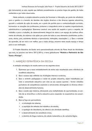 Instituto Diocesano de Formação João Paulo II - Projeto Educativo de Escola 2013/2017

ção instrumental, ou seja, aquele que delineia procedimentos ou precisa traços de gestão, de todos
conhecidos e por todos observados.
Neste contexto, o projeto educativo precisa de favorecer a interação, ser ponto de referência
para a gestão e a tomada de decisões dos órgãos diretivos e dos diversos agentes educativos,
garantir a unidade de ação da escola, ser o ponto de partida para a contextualização curricular,
harmonizar as atuações dos professores, promover a congruência entre os aspetos organizacionais,
administrativos e pedagógicos. Queremos construir uma escola de respeito e para o respeito, de
trabalho e para o trabalho, de desenvolvimento integral do aluno e um espaço de contínuo afinamento de atitudes, de saberes e de ações por parte de todos os seus elementos constituintes: professores, alunos, pais, assistentes técnicos e operacionais, instituições, associações (…). Que a vontade
de aprender, de ser mais e ser melhor, que a todos obriga, encontre nesta escola espaço e tempo
para a sua realização.
O Projeto Educativo de Escola será operacionalizado através do Plano Anual de Atividades
que terá, no próximo ano letivo 2013/2014, o tema globalizante “História e Património de São
Tomé e Príncipe”.

1. AMBIÇÃO ESTRATÉGICA DA ESCOLA
A ambição estratégica da escola centra-se nas seguintes eixos:
1. Queremos que o nosso estabelecimento de ensino seja reconhecido como referência de
excelência educativa;
2. Que o sucesso seja refletido nas Avaliações internas e externas;
3. Que a vertente pedagógica e social do projeto educativo, sejam trabalhadas por
toda a comunidade educativa com vista ao seu sucesso supremo - formar cidadãos
portadores de competências essenciais e estruturantes abrangendo as diversas dimensões do desenvolvimento humano;
4. Que a escola seja inclusiva, oferecendo uma multiplicidade de oportunidades, no sentido de se diversificar a oferta educativa para responder às expectativas da comunidade;
5. Que se faça em permanência:
▪

a articulação de saberes;

▪

a aquisição de métodos de trabalho e de estudo;

▪

o apologia da descoberta, da ciência e da atividade científica;

▪

o desenvolvimento da consciência cívica;

▪

o domínio da língua materna, do calculo matemático e do raciocínio lógico.

Página 4

 