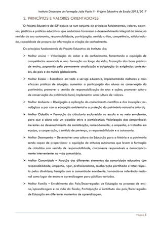 Instituto Diocesano de Formação João Paulo II - Projeto Educativo de Escola 2013/2017

2. PRINCÍPIOS E VALORES ORIENTADORES
O Projeto Educativo do IDF baseia-se num conjunto de princípios fundamentais, valores, objetivos, políticas e práticas educativas que ambiciona favorecer o desenvolvimento integral do aluno, no
sentido da sua autonomia, responsabilidade, participação, sentido crítico, competência, solidariedade, capacidade de procura de informação e criação de conhecimento.
Os princípios fundamentais do Projeto Educativo do Instituto são:
 Melhor ensino – Valorização do saber e do conhecimento, fomentando a aquisição de
competências essenciais a uma formação ao longo da vida; Promoção das boas práticas
de ensino, pugnando pela permanente atualização e adaptação às exigências contextuais, do país e do mundo globalizante.
 Melhor Escola – Excelência em todo o serviço educativo, implementando melhores e mais
eficazes práticas de atuação; aumentar a participação dos alunos na conservação do
património; promover o sentido de responsabilização de atos e ações; promover cultura
de conservação do património local; implementar uma cultura de valores.
 Melhor Ambiente – Divulgação e aplicação do conhecimento científico e das inovações tecnológicas a par com a educação ambiental e a proteção do património natural e cultural;
 Melhor Cidadão – Promoção da cidadania esclarecida na escola e no meio envolvente,
para que o aluno seja um cidadão ativo e participativo; Valorização das competências
inerentes ao desenvolvimento da socialização, nomeadamente, o empenho, o trabalho em
equipa, a cooperação, o sentido de pertença, a responsabilidade e a autonomia.
 Melhor Desempenho – Desenvolver uma cultura de Educação para a história e o património
sendo capaz de proporcionar a aquisição de atitudes autónomas que levem à formação
de cidadãos com sentido de responsabilidade, civicamente responsáveis e democraticamente intervenientes na vida comunitária.
 Melhor Comunidade – Atuação dos diferentes elementos da comunidade educativa com
responsabilidade, empenho, rigor, profissionalismo, colaboração partilhada e total respeito pelas diretrizes; Iteração com a comunidade envolvente, tornando-se referência nacional como lugar de ensino e aprendizagem para públicos variados.
 Melhor Família – Envolvimento dos Pais/Encarregados de Educação no processo de ensino/aprendizagem e na vida da Escola; Participação e contributo dos pais/Encarregados
de Educação em diferentes momentos de aprendizagem.

Página 5

 