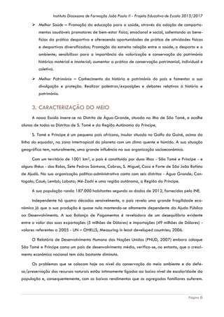 Instituto Diocesano de Formação João Paulo II - Projeto Educativo de Escola 2013/2017

 Melhor Saúde – Promoção da educação para a saúde, através da adoção de comportamentos saudáveis promotores de bem-estar físico, emocional e social, salientando os benefícios da prática desportiva e oferecendo oportunidades de prática de atividades físicas
e desportivas diversificadas; Promoção da estreita relação entre a saúde, o desporto e o
ambiente; sensibilizar para a importância da valorização e conservação do património
histórico material e imaterial; aumentar a prática de conservação patrimonial, individual e
coletiva.
 Melhor Património – Conhecimento da história e património do país e fomentar a sua
divulgação e proteção. Realizar palestras/exposições e debates relativos à história e
património.

3. CARACTERIZAÇÃO DO MEIO
A nossa Escola insere-se no Distrito de Água-Grande, situada na ilha de São Tomé, e acolhe
alunos de todos os Distritos de S. Tomé e da Região Autónoma do Príncipe.
S. Tomé e Príncipe é um pequeno país africano, insular situado no Golfo da Guiné, acima da
linha do equador, na zona intertropical do planeta com um clima quente e húmido. A sua situação
geográfica tem, naturalmente, uma grande influência na sua organização socioeconómica.
Com um território de 1001 km2, o país é constituído por duas ilhas - São Tomé e Príncipe - e
alguns ilhéus - das Rolas, Sete Pedras Santana, Cabras, S. Miguel, Coco e Forte de São João Batista
de Ajudá. Na sua organização político-administrativa conta com seis distritos - Água Grande; Cantagalo; Caué; Lembá; Lobata; Mé-Zochi e uma região autónoma, a Região do Príncipe.
A sua população ronda 187.000 habitantes segundo os dados de 2012, fornecidos pelo INE.
Independente há quatro décadas sensivelmente, o país revela uma grande fragilidade económica já que a sua produção é quase nula mantendo-se altamente dependente da Ajuda Pública
ao Desenvolvimento. A sua Balança de Pagamentos é reveladora de um desequilíbrio evidente
entre o valor das suas exportações (5 milhões de Dólares) e importações (49 milhões de Dólares) valores referentes a 2005 - UN – OHRLLS, Measuring in least developed countries; 2006.
O Relatório de Desenvolvimento Humano das Nações Unidas (PNUD, 2007) embora coloque
São Tomé e Príncipe como um país de desenvolvimento médio, verifica-se, no entanto, que o crescimento económico nacional tem sido bastante diminuto.
Os problemas que se colocam hoje ao nível da conservação do meio ambiente e da defesa/preservação dos recursos naturais estão intimamente ligados ao baixo nível de escolaridade da
população e, consequentemente, com os baixos rendimentos que os agregados familiares auferem.

Página 6

 
