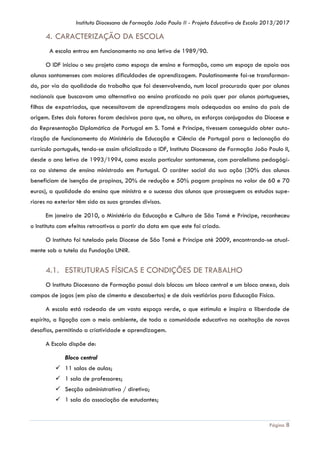 Instituto Diocesano de Formação João Paulo II - Projeto Educativo de Escola 2013/2017

4. CARACTERIZAÇÃO DA ESCOLA
A escola entrou em funcionamento no ano letivo de 1989/90.
O IDF iniciou o seu projeto como espaço de ensino e formação, como um espaço de apoio aos
alunos santomenses com maiores dificuldades de aprendizagem. Paulatinamente foi-se transformando, por via da qualidade do trabalho que foi desenvolvendo, num local procurado quer por alunos
nacionais que buscavam uma alternativa ao ensino praticado no país quer por alunos portugueses,
filhos de expatriados, que necessitavam de aprendizagens mais adequadas ao ensino do país de
origem. Estes dois fatores foram decisivos para que, na altura, os esforços conjugados da Diocese e
da Representação Diplomática de Portugal em S. Tomé e Príncipe, tivessem conseguido obter autorização de funcionamento do Ministério de Educação e Ciência de Portugal para a lecionação do
currículo português, tendo-se assim oficializado o IDF, Instituto Diocesano de Formação João Paulo II,
desde o ano letivo de 1993/1994, como escola particular santomense, com paralelismo pedagógico ao sistema de ensino ministrado em Portugal. O caráter social da sua ação (30% dos alunos
beneficiam de isenção de propinas, 20% de redução e 50% pagam propinas no valor de 60 e 70
euros), a qualidade do ensino que ministra e o sucesso dos alunos que prosseguem os estudos superiores no exterior têm sido as suas grandes divisas.
Em janeiro de 2010, o Ministério da Educação e Cultura de São Tomé e Príncipe, reconheceu
o Instituto com efeitos retroativos a partir da data em que este foi criado.
O Instituto foi tutelado pela Diocese de São Tomé e Príncipe até 2009, encontrando-se atualmente sob a tutela da Fundação UNIR.

4.1. ESTRUTURAS FÍSICAS E CONDIÇÕES DE TRABALHO
O Instituto Diocesano de Formação possui dois blocos: um bloco central e um bloco anexo, dois
campos de jogos (em piso de cimento e descobertos) e de dois vestiários para Educação Física.
A escola está rodeada de um vasto espaço verde, o que estimula e inspira a liberdade de
espírito, a ligação com o meio ambiente, de toda a comunidade educativa na aceitação de novos
desafios, permitindo a criatividade e aprendizagem.
A Escola dispõe de:
Bloco central
 11 salas de aulas;
 1 sala de professores;
 Secção administrativa / diretiva;
 1 sala da associação de estudantes;

Página 8

 