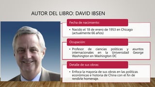 AUTOR DEL LIBRO: DAVID IBSEN
• Nacido el 18 de enero de 1953 en Chicago
(actualmente 66 años)
Fecha de nacimiento:
• Profesor de ciencias políticas y asuntos
internacionales en la Universidad George
Washington en Washington DC
Ocupación:
• Enfoca la mayoría de sus obras en las políticas
económicas e historia de China con el fin de
rendirle homenaje.
Detalle de sus obras:
 