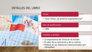 DETALLES DEL LIBRO:
• "Gran China: ¿la próxima superpotencia?"
Titulo:
• 1995
Año de publicación:
• La importancia de China en el mundo
• El valor de su economía y de su cultura
• Política en las relaciones internacionales que
manejaban
Detalles a señalar:
 