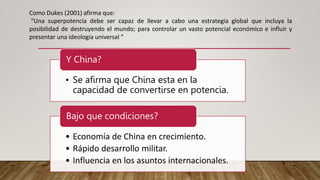 Como Dukes (2001) afirma que:
“Una superpotencia debe ser capaz de llevar a cabo una estrategia global que incluya la
posibilidad de destruyendo el mundo; para controlar un vasto potencial económico e influir y
presentar una ideología universal ”
• Se afirma que China esta en la
capacidad de convertirse en potencia.
Y China?
• Economía de China en crecimiento.
• Rápido desarrollo militar.
• Influencia en los asuntos internacionales.
Bajo que condiciones?
 