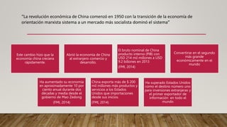 “La revolución económica de China comenzó en 1950 con la transición de la economía de
orientación marxista sistema a un mercado más socialista dominó el sistema”
Este cambio hizo que la
economía china creciera
rápidamente.
Abrió la economía de China
al extranjero comercio y
desarrollo.
El bruto nominal de China
producto interno (PIB) con
USD 214 mil millones a USD
9.2 billones en 2013
(FMI, 2014)
Convertirse en el segundo
más grande
económicamente en el
mundo
Ha aumentado su economía
en aproximadamente 10 por
ciento anual durante dos
décadas y media desde el
gobierno de Mao Zedong
(FMI, 2014)
China exporta más de $ 200
mil millones más productos y
servicios a los Estados
Unidos que importaciones
desde sus inicios.
(FMI, 2014)
Ha superado Estados Unidos
como el destino número uno
para inversiones extranjeras y
el primer exportador de
información en todo el
mundo
 