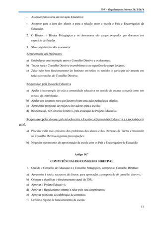 IDF – Regulamento Interno 2013/2014

-

Assessor para a área da Inovação Educativa;

-

Assessor para a área dos alunos e para a relação entre a escola e Pais e Encarregados da
Educação.

2. O Diretor, o Diretor Pedagógico e os Assessores são cargos ocupados por docentes em
exercício de funções.
3. São competências dos assessores:
Representante dos Professores
a) Estabelecer uma interação entre o Conselho Diretivo e os docentes;
b) Trazer para o Conselho Diretivo os problemas e as sugestões do corpo docente;
c) Zelar pelo bom funcionamento do Instituto em todos os sentidos e participar ativamente em
todas as reuniões do Conselho Diretivo.
Responsável pela Inovação Educativa
a) Apelar à intervenção de toda a comunidade educativa no sentido de encarar a escola como um
espaço de criatividade;
b) Apelar aos docentes para que desenvolvam uma ação pedagógica criativa;
c) Apresentar propostas de projetos inovadores para a escola;
d) Responsável, no Conselho Diretivo, pela execução do Projeto Educativo.
Responsável pelos alunos e pela relação entre a Escola e a Comunidade Educativa e a sociedade em
geral;
a) Procurar estar mais próximo dos problemas dos alunos e dos Diretores de Turma e transmitir
ao Conselho Diretivo algumas preocupações;
b) Negociar mecanismos de aproximação da escola com os Pais e Encarregados de Educação.

Artigo 14.º
COMPETÊNCIAS DO CONSELHO DIRETIVO
1. Ouvido o Conselho de Educação e o Conselho Pedagógico, compete ao Conselho Diretivo:
a) Apresentar à tutela, na pessoa do diretor, para aprovação, a composição do conselho diretivo;
b) Orientar e planificar o funcionamento geral do IDF;
c) Aprovar o Projeto Educativo;
d) Aprovar o Regulamento Interno e zelar pelo seu cumprimento;
e) Aprovar propostas de celebração de contratos;
f) Definir o regime de funcionamento da escola;
11

 