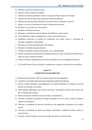 IDF – Regulamento Interno 2013/2014

g) Elaborar o projeto de orçamento anual;
h) Aprovar o Plano Anual de Atividades;
i)

Elaborar os relatórios periódicos e final de execução do Plano Anual de Atividades;

j)

Elaborar uma lista de alunos que requereram a primeira matrícula;

k) Elaborar uma lista dos alunos admitidos, no ensino básico e secundário e afixá-la;
l)

Dirigir o serviço de constituição de turmas e elaboração de horários;

m) Distribuir o serviço docente e não docente;
n) Designar os Diretores de Turma;
o) Designar os responsáveis pelas instalações, pela biblioteca e pela cantina;
p) Gerir instalações, espaços, equipamentos e outros recursos educativos;
q) Estabelecer protocolos ou acordos de cooperação com outras escolas e instituições de
formação, autarquias e coletividades;
r) Selecionar e recrutar pessoal docente e não docente;
s) Proceder à avaliação do pessoal docente;
t)

Proceder à avaliação do pessoal não docente, com o Administrador;

u) Propor o período de funcionamento do estabelecimento de ensino, incluindo atividades letivas,
tendo em conta o número de turmas;
v) Exercer as demais competências que lhe forem atribuídas na lei e no Regulamento Interno.
2. O Conselho Diretivo fixará as funções e competências a atribuir a cada um dos seus membros.

Artigo 15.º
COMPETÊNCIAS DO DIRETOR
a) Representar oficialmente o IDF em assuntos de natureza não pedagógica;
b) Coordenar as atividades decorrentes das competências próprias da Direção;
c) Exercer o poder hierárquico, designadamente, em matéria disciplinar, em relação ao pessoal
docente, não docente e aos alunos;
d) Poder delegar competências suas num dos assessores, sem prejuízo do poder de avocação que
lhe é conferido pela lei geral;
e) Indicar um assessor substituto em caso de faltas e impedimentos;
f) Autorizar a dispensa da frequência da língua estrangeira I e/ou II a alunos vindos de sistemas
educativos estrangeiros;
g) Autorizar a revalidação de matrícula anulada pelo não pagamento de propinas ou de seguro
escolar;
h) Autorizar a participação de alunos em jornadas, intercâmbios e peditórios levados a efeito ao
nível nacional;
i)

Autorizar visitas de estudo no país com duração não superior a dois dias úteis;
12

 