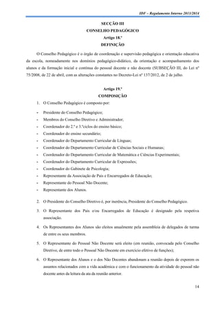 IDF – Regulamento Interno 2013/2014

SECÇÃO III
CONSELHO PEDAGÓGICO
Artigo 18.º
DEFINIÇÃO
O Conselho Pedagógico é o órgão de coordenação e supervisão pedagógica e orientação educativa
da escola, nomeadamente nos domínios pedagógico-didático, da orientação e acompanhamento dos
alunos e da formação inicial e contínua do pessoal docente e não docente (SUBSEÇÃO III, do Lei nº
75/2008, de 22 de abril, com as alterações constantes no Decreto-Lei nº 137/2012, de 2 de julho.

Artigo 19.º
COMPOSIÇÃO
1. O Conselho Pedagógico é composto por:

-

Presidente do Conselho Pedagógico;

-

Membros do Conselho Diretivo e Administrador;

-

Coordenador do 2.º e 3.ºciclos do ensino básico;

-

Coordenador do ensino secundário;

-

Coordenador do Departamento Curricular de Línguas;

-

Coordenador do Departamento Curricular de Ciências Sociais e Humanas;

-

Coordenador do Departamento Curricular de Matemática e Ciências Experimentais;

-

Coordenador do Departamento Curricular de Expressões;

-

Coordenador do Gabinete de Psicologia;

-

Representante da Associação de Pais e Encarregados de Educação;

-

Representante do Pessoal Não Docente;

-

Representante dos Alunos.

2. O Presidente do Conselho Diretivo é, por inerência, Presidente do Conselho Pedagógico.
3. O Representante dos Pais e/ou Encarregados de Educação é designado pela respetiva
associação.
4. Os Representantes dos Alunos são eleitos anualmente pela assembleia de delegados de turma
de entre os seus membros.
5. O Representante do Pessoal Não Docente será eleito (em reunião, convocada pelo Conselho
Diretivo, de entre todo o Pessoal Não Docente em exercício efetivo de funções);
6. O Representante dos Alunos e o dos Não Docentes abandonam a reunião depois de exporem os
assuntos relacionados com a vida académica e com o funcionamento da atividade do pessoal não
docente antes da leitura da ata da reunião anterior.
14

 