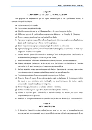 IDF – Regulamento Interno 2013/2014

Artigo 20.º
COMPETÊNCIAS DO CONSELHO PEDAGÓGICO
Sem prejuízo das competências que lhe sejam cometidas por lei ou Regulamento Interno, ao
Conselho Pedagógico compete:
a) Aprovar os planos de estudo;
b) Aprovar os critérios de avaliação;
c) Planificar e superintender as atividades escolares e de cumprimento curricular;
d) Elaborar a proposta de projeto educativo a submeter à direção e ao Conselho de Educação;
e) Promover a coordenação da inter e pluridisciplinaridade;
f) Apresentar propostas para a elaboração do Regulamento Interno e dos planos anual e plurianual
de atividade e emitir parecer sobre os respetivos projetos;
g) Emitir parecer sobre as propostas de celebração de contratos de autonomia;
h) Apresentar propostas e emitir parecer sobre a elaboração do plano de formação e de atualização
do pessoal docente e não docente;
i)

Definir critérios gerais nos domínios da informação e da orientação escolar e vocacional, do
acompanhamento pedagógico e da avaliação dos alunos;

j)

Elaborar currículos alternativos para os alunos com necessidades educativas especiais;

k) Propor aos órgãos competentes a criação de áreas disciplinares ou disciplinas de conteúdo
nacional e local, bem como as respetivas estruturas programáticas;
l)

Definir princípios gerais nos domínios da articulação e diversificação curricular, dos apoios e
complementos educativos e das modalidades especiais de educação escolar;

m) Adotar os manuais escolares, ouvidos os departamentos curriculares;
n) Propor o desenvolvimento de experiências de inovação pedagógica e de formação, no âmbito
da escola e em articulação com instituições ou estabelecimentos do ensino superior
vocacionados para a formação e a investigação;
o) Promover e apoiar iniciativas de natureza formativa e cultural;
p) Definir os critérios gerais a que deve obedecer a elaboração dos horários;
q) Definir os requisitos para a contratação de pessoal docente e não docente, de acordo com o
disposto na legislação aplicável;
r) Proceder ao acompanhamento e avaliação da execução das suas deliberações e recomendações.
Artigo 21.º
FUNCIONAMENTO
1. O Conselho Pedagógico reúne, ordinariamente, uma vez por mês e, extraordinariamente,
sempre que seja convocado pelo respetivo presidente, por sua iniciativa, a requerimento de um

15

 