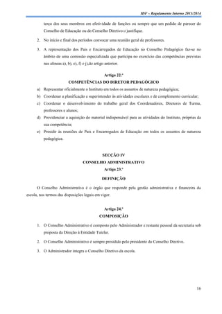 IDF – Regulamento Interno 2013/2014

terço dos seus membros em efetividade de funções ou sempre que um pedido de parecer do
Conselho de Educação ou do Conselho Diretivo o justifique.
2. No início e final dos períodos convocar uma reunião geral de professores.
3. A representação dos Pais e Encarregados de Educação no Conselho Pedagógico faz-se no
âmbito de uma comissão especializada que participa no exercício das competências previstas
nas alíneas a), b), e), f) e j),do artigo anterior.
Artigo 22.º
COMPETÊNCIAS DO DIRETOR PEDAGÓGICO
a) Representar oficialmente o Instituto em todos os assuntos de natureza pedagógica;
b) Coordenar a planificação e superintender às atividades escolares e de complemento curricular;
c) Coordenar o desenvolvimento do trabalho geral dos Coordenadores, Diretores de Turma,
professores e alunos;
d) Providenciar a aquisição do material indispensável para as atividades do Instituto, próprias da
sua competência;
e) Presidir às reuniões de Pais e Encarregados de Educação em todos os assuntos de natureza
pedagógica.

SECÇÃO IV
CONSELHO ADMINISTRATIVO
Artigo 23.º
DEFINIÇÃO
O Conselho Administrativo é o órgão que responde pela gestão administrativa e financeira da
escola, nos termos das disposições legais em vigor.

Artigo 24.º
COMPOSIÇÃO
1. O Conselho Administrativo é composto pelo Administrador e restante pessoal da secretaria sob
proposta da Direção à Entidade Tutelar.
2. O Conselho Administrativo é sempre presidido pelo presidente do Conselho Diretivo.
3. O Administrador integra o Conselho Diretivo da escola.

16

 