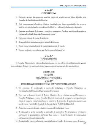 IDF – Regulamento Interno 2013/2014

Artigo 25.º
COMPETÊNCIAS
1. Elaborar o projeto de orçamento anual da escola, de acordo com as linhas definidas pelo
Conselho de Escola e Conselho Diretivo;
2. Gerir os programas informáticos relativos à avaliação dos alunos, constituição das turmas e
horários em estreita ligação com o Conselho Diretivo e o Conselho Pedagógico da escola;
3. Autorizar a realização de despesas e respetivos pagamentos, fiscalizar a cobrança de receitas e
verificar a legalidade da gestão financeira da escola;
4. Elaborar o relatório de contas de gerência;
5. Responsabilizar-se diretamente pelo pessoal não docente;
6. Dirigir e zelar pela atualização do cadastro patrimonial da escola,
7. Exercer as demais competências que lhe forem confiadas pela lei.

Artigo 26.º
FUNCIONAMENTO
O Conselho Administrativo reúne ordinariamente uma vez por mês e, extraordinariamente, quando
convocado pela Diretor, por sua iniciativa ou a requerimento de qualquer um dos seus membros.

CAPÍTULO III
SECÇÃO I
ORGANIZAÇÃO PEDAGÓGICA
Artigo 27.º
ESTRUTURAS DE COORDENAÇÃO E SUPERVISÃO PEDAGÓGICA
1. São estruturas de coordenação e supervisão pedagógica o Conselho Pedagógico, as
Coordenações de Ciclos e os Departamentos Curriculares.
2. Com vista ao desenvolvimento do Projeto Educativo são as estruturas que colaboram com o
Conselho Pedagógico e com o Conselho Diretivo, no sentido de assegurar o acompanhamento
eficaz do percurso escolar dos alunos na perspetiva da promoção da qualidade educativa, de
acordo com o Capítulo IV, Secção I, do Decreto-Lei nº 75/2008 de 22 de abril.
3. As estruturas de coordenação educativa e supervisão pedagógica visam:
a) A articulação e gestão curricular na aplicação do currículo e dos programas e orientações
curriculares e programáticas definidas, bem como o desenvolvimento de componentes
curriculares por iniciativa da escola;
b) A organização, o acompanhamento e a avaliação das atividades de turma ou grupos de alunos;
17

 