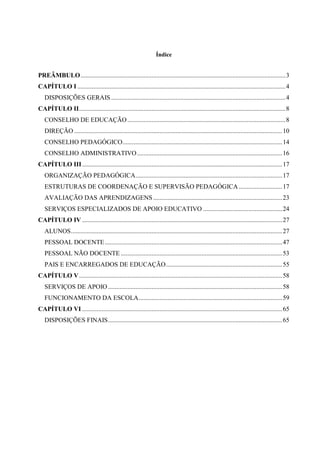 Índice

PREÂMBULO ............................................................................................................................... 3
CAPÍTULO I ................................................................................................................................. 4
DISPOSIÇÕES GERAIS ............................................................................................................ 4
CAPÍTULO II ................................................................................................................................ 8
CONSELHO DE EDUCAÇÃO .................................................................................................. 8
DIREÇÃO ................................................................................................................................. 10
CONSELHO PEDAGÓGICO ................................................................................................... 14
CONSELHO ADMINISTRATIVO .......................................................................................... 16
CAPÍTULO III ............................................................................................................................ 17
ORGANIZAÇÃO PEDAGÓGICA........................................................................................... 17
ESTRUTURAS DE COORDENAÇÃO E SUPERVISÃO PEDAGÓGICA ........................... 17
AVALIAÇÃO DAS APRENDIZAGENS ................................................................................ 23
SERVIÇOS ESPECIALIZADOS DE APOIO EDUCATIVO ................................................. 24
CAPÍTULO IV ............................................................................................................................ 27
ALUNOS ................................................................................................................................... 27
PESSOAL DOCENTE .............................................................................................................. 47
PESSOAL NÃO DOCENTE .................................................................................................... 53
PAIS E ENCARREGADOS DE EDUCAÇÃO ........................................................................ 55
CAPÍTULO V .............................................................................................................................. 58
SERVIÇOS DE APOIO ............................................................................................................ 58
FUNCIONAMENTO DA ESCOLA ......................................................................................... 59
CAPÍTULO VI ............................................................................................................................ 65
DISPOSIÇÕES FINAIS ............................................................................................................ 65

 