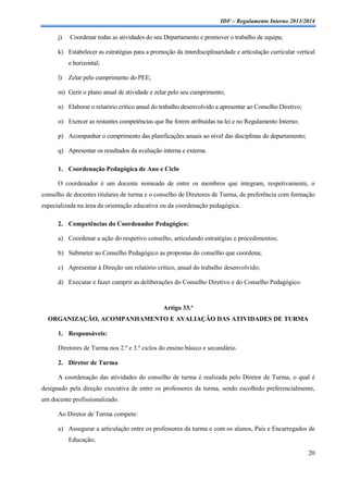IDF – Regulamento Interno 2013/2014

j)

Coordenar todas as atividades do seu Departamento e promover o trabalho de equipa;

k) Estabelecer as estratégias para a promoção da interdisciplinaridade e articulação curricular vertical
e horizontal;
l)

Zelar pelo cumprimento do PEE;

m) Gerir o plano anual de atividade e zelar pelo seu cumprimento;
n) Elaborar o relatório crítico anual do trabalho desenvolvido a apresentar ao Conselho Diretivo;
o) Exercer as restantes competências que lhe forem atribuídas na lei e no Regulamento Interno;
p) Acompanhar o cumprimento das planificações anuais ao nível das disciplinas do departamento;
q) Apresentar os resultados da avaliação interna e externa.
1. Coordenação Pedagógica de Ano e Ciclo
O coordenador é um docente nomeado de entre os membros que integram, respetivamente, o
conselho de docentes titulares de turma e o conselho de Diretores de Turma, de preferência com formação
especializada na área da orientação educativa ou da coordenação pedagógica.
2. Competências do Coordenador Pedagógico:
a) Coordenar a ação do respetivo conselho, articulando estratégias e procedimentos;
b) Submeter ao Conselho Pedagógico as propostas do conselho que coordena;
c) Apresentar à Direção um relatório crítico, anual do trabalho desenvolvido;
d) Executar e fazer cumprir as deliberações do Conselho Diretivo e do Conselho Pedagógico.

Artigo 33.º
ORGANIZAÇÃO, ACOMPANHAMENTO E AVALIAÇÃO DAS ATIVIDADES DE TURMA
1. Responsáveis:
Diretores de Turma nos 2.º e 3.º ciclos do ensino básico e secundário.
2. Diretor de Turma
A coordenação das atividades do conselho de turma é realizada pelo Diretor de Turma, o qual é
designado pela direção executiva de entre os professores da turma, sendo escolhido preferencialmente,
um docente profissionalizado.
Ao Diretor de Turma compete:
a) Assegurar a articulação entre os professores da turma e com os alunos, Pais e Encarregados de
Educação;
20

 