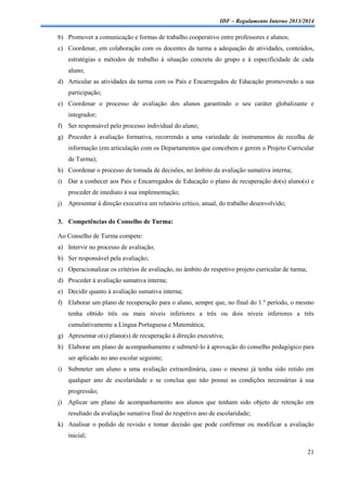 IDF – Regulamento Interno 2013/2014

b) Promover a comunicação e formas de trabalho cooperativo entre professores e alunos;
c) Coordenar, em colaboração com os docentes da turma a adequação de atividades, conteúdos,
estratégias e métodos de trabalho à situação concreta do grupo e à especificidade de cada
aluno;
d) Articular as atividades da turma com os Pais e Encarregados de Educação promovendo a sua
participação;
e) Coordenar o processo de avaliação dos alunos garantindo o seu caráter globalizante e
integrador;
f) Ser responsável pelo processo individual do aluno;
g) Proceder à avaliação formativa, recorrendo a uma variedade de instrumentos de recolha de
informação (em articulação com os Departamentos que concebem e gerem o Projeto Curricular
de Turma);
h) Coordenar o processo de tomada de decisões, no âmbito da avaliação sumativa interna;
i)

Dar a conhecer aos Pais e Encarregados de Educação o plano de recuperação do(s) aluno(s) e
proceder de imediato à sua implementação;

j)

Apresentar à direção executiva um relatório crítico, anual, do trabalho desenvolvido;

3. Competências do Conselho de Turma:
Ao Conselho de Turma compete:
a) Intervir no processo de avaliação;
b) Ser responsável pela avaliação;
c) Operacionalizar os critérios de avaliação, no âmbito do respetivo projeto curricular de turma;
d) Proceder à avaliação sumativa interna;
e) Decidir quanto à avaliação sumativa interna;
f) Elaborar um plano de recuperação para o aluno, sempre que, no final do 1.º período, o mesmo
tenha obtido três ou mais níveis inferiores a três ou dois níveis inferiores a três
cumulativamente a Língua Portuguesa e Matemática;
g) Apresentar o(s) plano(s) de recuperação à direção executiva;
h) Elaborar um plano de acompanhamento e submetê-lo à aprovação do conselho pedagógico para
ser aplicado no ano escolar seguinte;
i)

Submeter um aluno a uma avaliação extraordinária, caso o mesmo já tenha sido retido em
qualquer ano de escolaridade e se conclua que não possui as condições necessárias à sua
progressão;

j)

Aplicar um plano de acompanhamento aos alunos que tenham sido objeto de retenção em
resultado da avaliação sumativa final do respetivo ano de escolaridade;

k) Analisar o pedido de revisão e tomar decisão que pode confirmar ou modificar a avaliação
inicial;
21

 