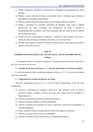 IDF – Regulamento Interno 2013/2014

l)

Efetuar o diagnóstico, identificar as características e dificuldades de aprendizagem dos alunos
da turma;

m) Elaborar o plano curricular de turma, concretizando planos e estratégias para colmatar as
dificuldades e necessidades diagnosticadas;
n) Elaborar currículos alternativos para alunos com necessidades educativas especiais;
o) Planear a lecionação dos conteúdos curriculares da disciplina, assim como o trabalho
desenvolvido

nas

áreas

curriculares

não

disciplinares,

de

modo

a

garantir

a

interdisciplinaridade no trabalho e uma eficaz articulação curricular, tendo em vista a melhoria
dos resultados dos alunos;
p) Facultar aos Pais e Encarregados de Educação o currículo de cada disciplina, bem como o
número de aulas previstas por disciplina e por turma, no início do ano letivo;
q) Proceder a uma rigorosa avaliação do trabalho realizado e efetuar o planeamento do ano letivo
seguinte, no final do ano letivo.

Artigo 34.º
COORDENAÇÃO PEDAGÓGICA DE ANO, DE CICLO, A NÍVEL DAS DIREÇÕES DE
TURMA
A coordenação destina-se a articular e harmonizar as atividades desenvolvidas pelas turmas de um
ano, ciclo de ensino ou de um curso.
1. Conselhos de Diretores de Turma, 2.º, 3.º ciclos do ensino básico e do ensino secundário
É a estrutura responsável pela coordenação pedagógica de ano, nos 2.º e 3.º ciclos do ensino básico
e do ensino secundário.
2. Competências do Conselho de Diretores de Turma
Além das competências previstas no n.º 4, art.8º do Decreto Regulamentar 10/99, são ainda
competências:
a) Assegurar a articulação das atividades a desenvolver pelas diferentes turmas de modo a
maximizar esforços, atividades e recursos de acordo com o Plano Anual de Atividades e o
Projeto Educativo;
b) Promover a realização de ações de formação dos professores;
c) Promover ações que estimulem a interdisciplinaridade;
d) Analisar as propostas dos Conselhos de Turma e submetê-las, através dos Coordenadores, ao
Conselho Pedagógico;
e) Propor e planificar formas de atuação junto dos Pais e Encarregados de Educação;
f) Promover a interação entre a Escola e a Comunidade;
g) Elaborar ou atualizar, no início do ano letivo, o seu Regulamento Interno;
22

 