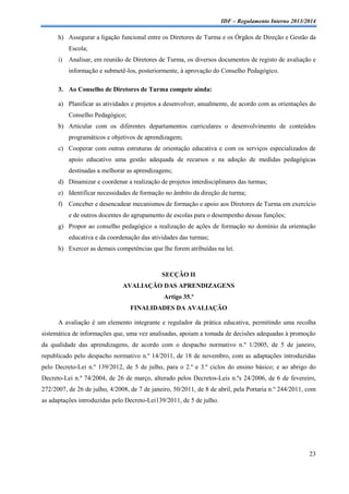 IDF – Regulamento Interno 2013/2014

h) Assegurar a ligação funcional entre os Diretores de Turma e os Órgãos de Direção e Gestão da
Escola;
i)

Analisar, em reunião de Diretores de Turma, os diversos documentos de registo de avaliação e
informação e submetê-los, posteriormente, à aprovação do Conselho Pedagógico.

3. Ao Conselho de Diretores de Turma compete ainda:
a) Planificar as atividades e projetos a desenvolver, anualmente, de acordo com as orientações do
Conselho Pedagógico;
b) Articular com os diferentes departamentos curriculares o desenvolvimento de conteúdos
programáticos e objetivos de aprendizagem;
c) Cooperar com outras estruturas de orientação educativa e com os serviços especializados de
apoio educativo uma gestão adequada de recursos e na adoção de medidas pedagógicas
destinadas a melhorar as aprendizagens;
d) Dinamizar e coordenar a realização de projetos interdisciplinares das turmas;
e) Identificar necessidades de formação no âmbito da direção de turma;
f) Conceber e desencadear mecanismos de formação e apoio aos Diretores de Turma em exercício
e de outros docentes do agrupamento de escolas para o desempenho dessas funções;
g) Propor ao conselho pedagógico a realização de ações de formação no domínio da orientação
educativa e da coordenação das atividades das turmas;
h) Exercer as demais competências que lhe forem atribuídas na lei.

SECÇÃO II
AVALIAÇÃO DAS APRENDIZAGENS
Artigo 35.º
FINALIDADES DA AVALIAÇÃO
A avaliação é um elemento integrante e regulador da prática educativa, permitindo uma recolha
sistemática de informações que, uma vez analisadas, apoiam a tomada de decisões adequadas à promoção
da qualidade das aprendizagens, de acordo com o despacho normativo n.º 1/2005, de 5 de janeiro,
republicado pelo despacho normativo n.º 14/2011, de 18 de novembro, com as adaptações introduzidas
pelo Decreto-Lei n.º 139/2012, de 5 de julho, para o 2.º e 3.º ciclos do ensino básico; e ao abrigo do
Decreto-Lei n.º 74/2004, de 26 de março, alterado pelos Decretos-Leis n.ºs 24/2006, de 6 de fevereiro,
272/2007, de 26 de julho, 4/2008, de 7 de janeiro, 50/2011, de 8 de abril, pela Portaria n.º 244/2011, com
as adaptações introduzidas pelo Decreto-Lei139/2011, de 5 de julho.

23

 
