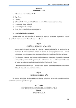 IDF – Regulamento Interno 2013/2014

Artigo 36.º
INTERVENIENTES
1. Intervêm no processo de avaliação:
a) O professor;
b) O aluno;
c) O Conselho de Turma, nos 2.º e 3.º ciclos do ensino básico e no ensino secundário;
d) Os órgãos de gestão da escola;
e) Os Encarregados de Educação;
f) Os serviços especializados de apoio educativo.
2. Participação dos intervenientes:
A participação dos intervenientes no processo de avaliação encontra-se definida no Projeto
Curricular da Escola e em cada Projeto Curricular de Turma.

Artigo 37.º
CRITÉRIOS GERAIS DE AVALIAÇÃO
1. No início do ano letivo, compete ao Conselho Pedagógico da escola, de acordo com as
orientações do currículo nacional, aprovar os critérios de avaliação para cada ciclo e ano de
escolaridade, sob proposta dos departamentos curriculares e conselho de Diretores de Turma.
2. Os critérios de avaliação mencionados no número anterior constituem referenciais comuns na
escola, sendo operacionalizados pelo conselho de turma, nos 2.º e 3.º ciclos do ensino básico e
no ensino secundário no âmbito do respetivo Projeto Curricular de Turma.
3. O Conselho Diretivo promoverá a divulgação dos mesmos junto dos alunos e Encarregados de
Educação através da sua afixação nas vitrinas.

Artigo 38.º
CRITÉRIOS DE RETENÇÃO
Os critérios de retenção são aprovados pelo Conselho Pedagógico no início de cada ano letivo em
conformidade com a legislação em vigor.

SECÇÃO III
SERVIÇOS ESPECIALIZADOS DE APOIO EDUCATIVO
Artigo 39.º
IDENTIFICAÇÃO

24

 