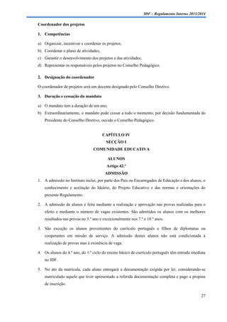 IDF – Regulamento Interno 2013/2014

Coordenador dos projetos
1. Competências
a) Organizar, incentivar e coordenar os projetos;
b) Coordenar o plano de atividades;
c) Garantir o desenvolvimento dos projetos e das atividades;
d) Representar os responsáveis pelos projetos no Conselho Pedagógico.
2. Designação do coordenador
O coordenador de projetos será um docente designado pelo Conselho Diretivo.
3. Duração e cessação do mandato
a) O mandato tem a duração de um ano;
b) Extraordinariamente, o mandato pode cessar a todo o momento, por decisão fundamentada do
Presidente do Conselho Diretivo, ouvido o Conselho Pedagógico.

CAPÍTULO IV
SECÇÃO I
COMUNIDADE EDUCATIVA
ALUNOS
Artigo 42.º
ADMISSÃO
1. A admissão no Instituto inclui, por parte dos Pais ou Encarregados de Educação e dos alunos, o
conhecimento e aceitação do Ideário, do Projeto Educativo e das normas e orientações do
presente Regulamento.
2. A admissão de alunos é feita mediante a realização e aprovação nas provas realizadas para o
efeito e mediante o número de vagas existentes. São admitidos os alunos com os melhores
resultados nas provas no 5.º ano e excecionalmente nos 7.º e 10.º anos.
3. São exceção os alunos provenientes do currículo português e filhos de diplomatas ou
cooperantes em missão de serviço. A admissão destes alunos não está condicionada á
realização de provas mas à existência de vaga.
4. Os alunos do 4.º ano, do 1.º ciclo do ensino básico do currículo português têm entrada imediata
no IDF.
5. No ato da matrícula, cada aluno entregará a documentação exigida por lei, considerando-se
matriculado aquele que tiver apresentado a referida documentação completa e pago a propina
de inscrição.
27

 