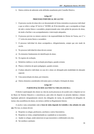 IDF – Regulamento Interno 2013/2014

6. Outros critérios de admissão serão definidos anualmente pelo Conselho Diretivo.

Artigo 43.º
PROCESSO INDIVIDUAL DO ALUNO
1. O percurso escolar do aluno deve ser documentado de forma sistemática no processo individual
a que se refere o artigo 16º da lei n.º 30/2002, de 20 de dezembro, que o acompanha ao longo
de todo o ensino básico e secundário, proporcionando uma visão global do percurso do aluno,
de modo a facilitar o seu acompanhamento e intervenção adequados.
2. O processo previsto no número anterior é da responsabilidade do Diretor de Turma, nos 2.º e
3.º ciclos do ensino básico e secundário.
3. O processo individual do aluno acompanha-o, obrigatoriamente, sempre que este mude de
escola.
4. No processo individual do aluno devem constar:
a) Os elementos fundamentais de identificação do aluno;
b) Os registos de avaliação;
c) Relatórios médicos e ou de avaliação psicológica, quando existam;
d) Planos e relatórios de apoio pedagógico, quando existam;
e) O plano educativo individual, no caso de o aluno ser abrangido pela modalidade de educação
especial;
f) Uma autoavaliação do aluno, por trimestre;
g) Outros elementos considerados relevantes para a evolução e formação do aluno.
Artigo 44.º
PARTICIPAÇÃO DOS ALUNOS NA VIDA DA ESCOLA
O direito à participação dos alunos na vida da escola processa-se de acordo com o disposto na Lei
de Bases do Sistema Educativo e concretiza-se, para além do disposto no presente diploma e demais
legislação aplicável, designadamente através dos delegados de turma, da assembleia de delegados de
turma e das assembleias de alunos, em termos a definir no Regulamento Interno.
A escola é uma comunidade onde o bem de todos depende do trabalho e das atitudes de cada
um. Por isso, os alunos devem:
a) Respeitar os colegas, professores, auxiliares e outros funcionários;
b) Respeitar as visitas, cumprimentando-as e ajudando-as se necessário;
c) Ajudar os colegas, sendo atenciosos no que necessitem e colaborando com eles;
d) Ser assíduos e pontuais;
28

 