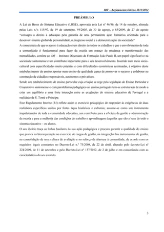 IDF – Regulamento Interno 2013/2014

PREÂMBULO
A Lei de Bases do Sistema Educativo (LBSE), aprovada pela Lei nº 46/86, de 14 de outubro, alterada
pelas Leis n.ºs 115/97, de 19 de setembro, 49/2005, de 30 de agosto, e 85/2009, de 27 de agosto
“consagra o direito à educação pela garantia de uma permanente ação formativa orientada para o
desenvolvimento global da personalidade, o progresso social e a democratização da sociedade”
A consciência de que o acesso à educação é um direito de todos os cidadãos e que o envolvimento de toda
a comunidade é fundamental para fazer da escola um espaço de mudança e transformação das
mentalidades, confere ao IDF – Instituto Diocesano de Formação João Paulo II, um papel significativo na
sociedade santomense e um contributo importante para o seu desenvolvimento. Inserido num meio sóciocultural com especificidades muito próprias e com dificuldades económicas acentuadas, é objetivo deste
estabelecimento de ensino apostar num ensino de qualidade capaz de promover o sucesso e colaborar na
construção de cidadãos responsáveis, autónomos e pró-ativos.
Sendo um estabelecimento de ensino particular cuja criação se rege pela legislação do Ensino Particular e
Cooperativo santomense e com paralelismo pedagógico ao ensino português tem-se estruturado de modo a
criar um equilíbrio e uma forte interação entre as exigências do sistema educativo de Portugal e a
realidade de S. Tomé e Príncipe.
Este Regulamento Interno (RI) reflete assim o exercício pedagógico de responder às exigências de duas
realidades específicas unidas por fortes laços históricos e culturais; assume-se como um instrumento
impulsionador de toda a comunidade educativa, um contributo para a eficácia da gestão e administração
da escola e para a melhoria das condições de trabalho e aprendizagem daqueles que são a base de todo o
sistema educativo – os alunos.
O seu ideário traça as linhas basilares da sua ação pedagógica e procura garantir a qualidade do ensino
que pratica na hierarquização no exercício de cargos de gestão, na integração dos instrumentos de gestão,
na consolidação de uma cultura de avaliação e no reforço da abertura à comunidade, de acordo com os
requisitos legais constantes no Decreto-Lei n.º 75/2008, de 22 de abril, alterado pelo decreto-Lei nº
224/2009, de 11 de setembro e pelo Decreto-Lei nº 137/2012, de 2 de julho e em consonância com as
características do seu estatuto.

3

 