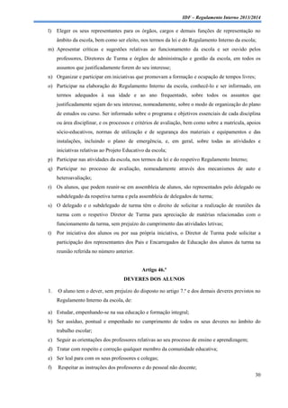 IDF – Regulamento Interno 2013/2014

l)

Eleger os seus representantes para os órgãos, cargos e demais funções de representação no
âmbito da escola, bem como ser eleito, nos termos da lei e do Regulamento Interno da escola;

m) Apresentar críticas e sugestões relativas ao funcionamento da escola e ser ouvido pelos
professores, Diretores de Turma e órgãos de administração e gestão da escola, em todos os
assuntos que justificadamente forem do seu interesse;
n) Organizar e participar em iniciativas que promovam a formação e ocupação de tempos livres;
o) Participar na elaboração do Regulamento Interno da escola, conhecê-lo e ser informado, em
termos adequados à sua idade e ao ano frequentado, sobre todos os assuntos que
justificadamente sejam do seu interesse, nomeadamente, sobre o modo de organização do plano
de estudos ou curso. Ser informado sobre o programa e objetivos essenciais de cada disciplina
ou área disciplinar, e os processos e critérios de avaliação, bem como sobre a matrícula, apoios
sócio-educativos, normas de utilização e de segurança dos materiais e equipamentos e das
instalações, incluindo o plano de emergência, e, em geral, sobre todas as atividades e
iniciativas relativas ao Projeto Educativo da escola;
p) Participar nas atividades da escola, nos termos da lei e do respetivo Regulamento Interno;
q) Participar no processo de avaliação, nomeadamente através dos mecanismos de auto e
heteroavaliação;
r) Os alunos, que podem reunir-se em assembleia de alunos, são representados pelo delegado ou
subdelegado da respetiva turma e pela assembleia de delegados de turma;
s) O delegado e o subdelegado de turma têm o direito de solicitar a realização de reuniões da
turma com o respetivo Diretor de Turma para apreciação de matérias relacionadas com o
funcionamento da turma, sem prejuízo do cumprimento das atividades letivas;
t)

Por iniciativa dos alunos ou por sua própria iniciativa, o Diretor de Turma pode solicitar a
participação dos representantes dos Pais e Encarregados de Educação dos alunos da turma na
reunião referida no número anterior.

Artigo 46.º
DEVERES DOS ALUNOS
1.

O aluno tem o dever, sem prejuízo do disposto no artigo 7.º e dos demais deveres previstos no
Regulamento Interno da escola, de:

a) Estudar, empenhando-se na sua educação e formação integral;
b) Ser assíduo, pontual e empenhado no cumprimento de todos os seus deveres no âmbito do
trabalho escolar;
c) Seguir as orientações dos professores relativas ao seu processo de ensino e aprendizagem;
d) Tratar com respeito e correção qualquer membro da comunidade educativa;
e) Ser leal para com os seus professores e colegas;
f)

Respeitar as instruções dos professores e do pessoal não docente;
30

 