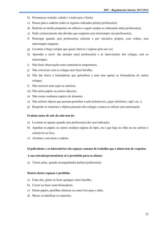 IDF – Regulamento Interno 2013/2014

b) Permanecer sentado, calado e virado para a frente;
c) Passar para o caderno todos os registos indicados pelo(a) professor(a);
d) Realizar as tarefas propostas em silêncio e seguir sempre as indicações do(a) professor(a);
e) Pedir esclarecimento das dúvidas que surgirem sem interromper o(a) professor(a);
f) Participar quando o(a) professor(a) solicitar e por iniciativa própria, com ordem, sem
interromper ninguém;
g) Levantar o braço sempre que quiser intervir e esperar pela sua vez;
h) Aprender a ouvir: dar atenção ao(a) professor(a) e às intervenções dos colegas, sem os
interromper;
i)

Não fazer observações nem comentários inoportunos;

j)

Não conversar com os colegas nem fazer barulho;

k) Não dar início a brincadeiras que perturbem a aula nem apoiar as brincadeiras de outros
colegas;
l)

Não escrever nem sujar as carteiras;

m) Não atirar papéis ou outros objectos;
n) Não comer nenhuma espécie de alimento;
o) Não utilizar objetos que possam perturbar a aula (telemóveis, jogos eletrónico, mp3, etc..);
p) Respeitar os materiais e objetos pessoais dos colegas e nunca os utilizar sem autorização.
O aluno antes de sair da sala tem de:
a) Levantar-se apenas quando o(a) professor(a) der essa indicação;
b) Apanhar os papéis ou outros resíduos (aparas de lápis, etc.) que haja no chão ou na carteira e
colocá-los no lixo;
c) Arrumar a sua mesa e cadeira.

O polivalente e os laboratórios são espaços comuns de trabalho que o aluno tem de respeitar.
A sua entrada/permanência só é permitida para os alunos:
a) Terem aulas, quando acompanhados pelo(a) professor(a).

Dentro destes espaços é proibido:
a) Falar alto, gritar ou fazer qualquer outro barulho;
b) Correr ou fazer outra brincadeira;
c) Deitar papéis, pastilhas elásticas ou outro lixo para o chão;
d) Mexer ou danificar os materiais.

32

 