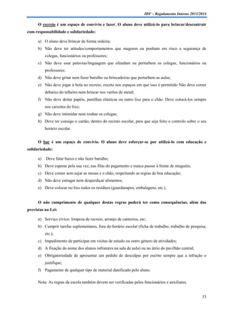 IDF – Regulamento Interno 2013/2014

O recreio é um espaço de convívio e lazer. O aluno deve utilizá-lo para brincar/descontrair
com responsabilidade e solidariedade:
a) O aluno deve brincar de forma ordeira;
b) Não deve ter atitudes/comportamentos que magoem ou ponham em risco a segurança de
colegas, funcionários ou professores;
c) Não deve usar palavras/linguagem que ofendam ou perturbem os colegas, funcionários ou
professores;
d) Não deve gritar nem fazer barulho ou brincadeiras que perturbem as aulas;
e) Não deve jogar à bola no recreio, exceto nos espaços em que isso é permitido Não deve correr
debaixo do telheiro nem brincar nos varões de metal;
f) Não deve deitar papéis, pastilhas elásticas ou outro lixo para o chão. Deve colocá-los sempre
nos caixotes do lixo;
g) Não deve intimidar nem roubar os colegas;
h) Deve ter consigo o cartão, dentro do recinto escolar, para que seja feito o controlo sobre o seu
horário escolar.
O bar é um espaço de convívio. O aluno deve esforçar-se por utilizá-lo com educação e
solidariedade:
a)

Deve falar baixo e não fazer barulho;

b) Deve esperar pela sua vez, nas filas do pagamento e nunca passar à frente de ninguém;
c) Deve comer sem sujar as mesas e o chão, respeitando as regras de boa educação;
d) Não deve estragar nem desperdiçar alimentos;
e) Deve colocar no lixo todos os resíduos (guardanapos, embalagens, etc.).

O não cumprimento de qualquer destas regras poderá ter como consequências, além das
previstas na Lei:
a) Serviço cívico: limpeza de recreio, arranjo de canteiros, etc;
b) Cumprir tarefas suplementares, fora do horário escolar (ficha de trabalho, trabalho de pesquisa,
etc.);
c) Impedimento de participar em visitas de estudo ou outro género de atividades;
d) A fixação do nome dos alunos infratores na sala de aula) ou no átrio do pavilhão central;
e) Obrigatoriedade de apresentar um pedido de desculpas por escrito sempre que a infração o
justifique;
f) Pagamento de qualquer tipo de material danificado pelo aluno.
Nota: As regras da escola também devem ser verificadas pelos funcionários e auxiliares.

33

 