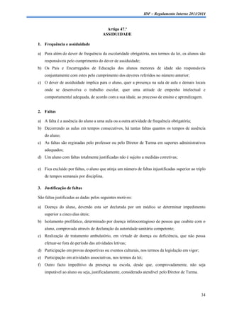 IDF – Regulamento Interno 2013/2014

Artigo 47.º
ASSIDUIDADE
1. Frequência e assiduidade
a) Para além do dever de frequência da escolaridade obrigatória, nos termos da lei, os alunos são
responsáveis pelo cumprimento do dever de assiduidade;
b) Os Pais e Encarregados de Educação dos alunos menores de idade são responsáveis
conjuntamente com estes pelo cumprimento dos deveres referidos no número anterior;
c) O dever de assiduidade implica para o aluno, quer a presença na sala de aula e demais locais
onde se desenvolva o trabalho escolar, quer uma atitude de empenho intelectual e
comportamental adequada, de acordo com a sua idade, ao processo de ensino e aprendizagem.

2. Faltas
a) A falta é a ausência do aluno a uma aula ou a outra atividade de frequência obrigatória;
b) Decorrendo as aulas em tempos consecutivos, há tantas faltas quantos os tempos de ausência
do aluno;
c) As faltas são registadas pelo professor ou pelo Diretor de Turma em suportes administrativos
adequados;
d) Um aluno com faltas totalmente justificadas não é sujeito a medidas corretivas;
e) Fica excluído por faltas, o aluno que atinja um número de faltas injustificadas superior ao triplo
de tempos semanais por disciplina.
3. Justificação de faltas
São faltas justificadas as dadas pelos seguintes motivos:
a) Doença do aluno, devendo esta ser declarada por um médico se determinar impedimento
superior a cinco dias úteis;
b) Isolamento profilático, determinado por doença infetocontagioso de pessoa que coabite com o
aluno, comprovada através de declaração da autoridade sanitária competente;
c) Realização de tratamento ambulatório, em virtude de doença ou deficiência, que não possa
efetuar-se fora do período das atividades letivas;
d) Participação em provas desportivas ou eventos culturais, nos termos da legislação em vigor;
e) Participação em atividades associativas, nos termos da lei;
f) Outro facto impeditivo da presença na escola, desde que, comprovadamente, não seja
imputável ao aluno ou seja, justificadamente, considerado atendível pelo Diretor de Turma.

34

 