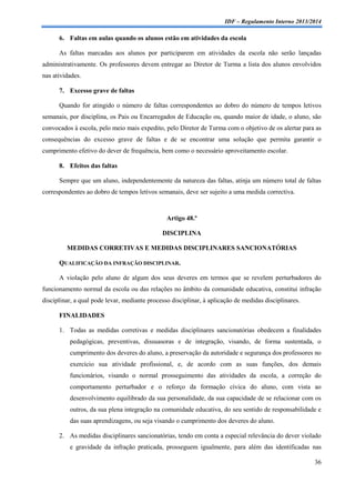 IDF – Regulamento Interno 2013/2014

6. Faltas em aulas quando os alunos estão em atividades da escola
As faltas marcadas aos alunos por participarem em atividades da escola não serão lançadas
administrativamente. Os professores devem entregar ao Diretor de Turma a lista dos alunos envolvidos
nas atividades.
7. Excesso grave de faltas
Quando for atingido o número de faltas correspondentes ao dobro do número de tempos letivos
semanais, por disciplina, os Pais ou Encarregados de Educação ou, quando maior de idade, o aluno, são
convocados à escola, pelo meio mais expedito, pelo Diretor de Turma com o objetivo de os alertar para as
consequências do excesso grave de faltas e de se encontrar uma solução que permita garantir o
cumprimento efetivo do dever de frequência, bem como o necessário aproveitamento escolar.
8. Efeitos das faltas
Sempre que um aluno, independentemente da natureza das faltas, atinja um número total de faltas
correspondentes ao dobro de tempos letivos semanais, deve ser sujeito a uma medida correctiva.

Artigo 48.º
DISCIPLINA
MEDIDAS CORRETIVAS E MEDIDAS DISCIPLINARES SANCIONATÓRIAS
QUALIFICAÇÃO DA INFRAÇÃO DISCIPLINAR.
A violação pelo aluno de algum dos seus deveres em termos que se revelem perturbadores do
funcionamento normal da escola ou das relações no âmbito da comunidade educativa, constitui infração
disciplinar, a qual pode levar, mediante processo disciplinar, à aplicação de medidas disciplinares.
FINALIDADES
1. Todas as medidas corretivas e medidas disciplinares sancionatórias obedecem a finalidades
pedagógicas, preventivas, dissuasoras e de integração, visando, de forma sustentada, o
cumprimento dos deveres do aluno, a preservação da autoridade e segurança dos professores no
exercício sua atividade profissional, e, de acordo com as suas funções, dos demais
funcionários, visando o normal prosseguimento das atividades da escola, a correção do
comportamento perturbador e o reforço da formação cívica do aluno, com vista ao
desenvolvimento equilibrado da sua personalidade, da sua capacidade de se relacionar com os
outros, da sua plena integração na comunidade educativa, do seu sentido de responsabilidade e
das suas aprendizagens, ou seja visando o cumprimento dos deveres do aluno.
2. As medidas disciplinares sancionatórias, tendo em conta a especial relevância do dever violado
e gravidade da infração praticada, prosseguem igualmente, para além das identificadas nas
36

 