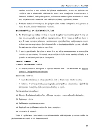 IDF – Regulamento Interno 2013/2014

medidas corretivas e nas medidas disciplinares sancionatórias, devem ser aplicadas em
coerência com as necessidades educativas do aluno e com os objetivos da sua educação e
formação, no âmbito, tanto quanto possível, do desenvolvimento do plano de trabalho da turma
e do Projeto Educativo da Escola, e nos termos do respetivo Regulamento Interno.
3. Nenhuma medida disciplinar pode, por qualquer forma, ofender a integridade física, psíquica e
moral do aluno, nem revestir natureza pecuniária.
DETERMINAÇÃO DA MEDIDA DISCIPLINAR
1. Na determinação da medida corretiva ou medida disciplinar sancionatória aplicável deve ser
tido em consideração, a gravidade do incumprimento do dever violado, a idade do aluno, o
grau de culpa, o seu aproveitamento escolar anterior, o meio familiar e social em que o mesmo
se insere, os seus antecedentes disciplinares e todas as demais circunstâncias em que a infração
foi praticada que militem contra ou a seu favor.
2. À terceira participação disciplinar, o aluno deve ser sujeito automaticamente a uma medida
corretiva ou sancionatória. No entanto, estas medidas poderão ser de imediato aplicadas se a
primeira ou a segunda participação forem graves.
MEDIDAS CORRETIVAS
Natureza eminentemente cautelar
1. As medidas corretivas prosseguem os objetivos referidos no n.º 1 das Finalidades das medidas
corretivas e disciplinares sancionatórias.
São medidas corretivas:
-

A ordem de saída da sala de aula e outros locais onde se desenvolva o trabalho escolar;

-

A realização de tarefas e atividades de integração escolar podendo ser aumentado o período de
permanência obrigatória, diária ou semanal, do aluno na escola.

Tarefas a realizar pelos alunos:
a) Limpeza da sala de aula; pátios; bar; biblioteca; corredores e outros adequados à situação;
b) Jardinagem e horta;
c) Colaboração em pequenos projetos;
d) Realização de atividades no âmbito das áreas curriculares;
e) Arrumação de materiais.
Nota: A vigilância do cumprimento dos condicionamentos será assegurada pelos funcionários ou
professores nas atividades de sua responsabilidade.

37

 