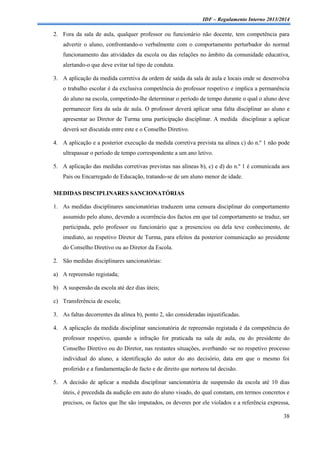 IDF – Regulamento Interno 2013/2014

2. Fora da sala de aula, qualquer professor ou funcionário não docente, tem competência para
advertir o aluno, confrontando-o verbalmente com o comportamento perturbador do normal
funcionamento das atividades da escola ou das relações no âmbito da comunidade educativa,
alertando-o que deve evitar tal tipo de conduta.
3. A aplicação da medida corretiva da ordem de saída da sala de aula e locais onde se desenvolva
o trabalho escolar é da exclusiva competência do professor respetivo e implica a permanência
do aluno na escola, competindo-lhe determinar o período de tempo durante o qual o aluno deve
permanecer fora da sala de aula. O professor deverá aplicar uma falta disciplinar ao aluno e
apresentar ao Diretor de Turma uma participação disciplinar. A medida disciplinar a aplicar
deverá ser discutida entre este e o Conselho Diretivo.
4. A aplicação e a posterior execução da medida corretiva prevista na alínea c) do n.º 1 não pode
ultrapassar o período de tempo correspondente a um ano letivo.
5. A aplicação das medidas corretivas previstas nas alíneas b), c) e d) do n.º 1 é comunicada aos
Pais ou Encarregado de Educação, tratando-se de um aluno menor de idade.
MEDIDAS DISCIPLINARES SANCIONATÓRIAS
1. As medidas disciplinares sancionatórias traduzem uma censura disciplinar do comportamento
assumido pelo aluno, devendo a ocorrência dos factos em que tal comportamento se traduz, ser
participada, pelo professor ou funcionário que a presenciou ou dela teve conhecimento, de
imediato, ao respetivo Diretor de Turma, para efeitos da posterior comunicação ao presidente
do Conselho Diretivo ou ao Diretor da Escola.
2. São medidas disciplinares sancionatórias:
a) A repreensão registada;
b) A suspensão da escola até dez dias úteis;
c) Transferência de escola;
3. As faltas decorrentes da alínea b), ponto 2, são consideradas injustificadas.
4. A aplicação da medida disciplinar sancionatória de repreensão registada é da competência do
professor respetivo, quando a infração for praticada na sala de aula, ou do presidente do
Conselho Diretivo ou do Diretor, nas restantes situações, averbando -se no respetivo processo
individual do aluno, a identificação do autor do ato decisório, data em que o mesmo foi
proferido e a fundamentação de facto e de direito que norteou tal decisão.
5. A decisão de aplicar a medida disciplinar sancionatória de suspensão da escola até 10 dias
úteis, é precedida da audição em auto do aluno visado, do qual constam, em termos concretos e
precisos, os factos que lhe são imputados, os deveres por ele violados e a referência expressa,
38

 