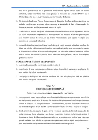 IDF – Regulamento Interno 2013/2014

não só da possibilidade de se pronunciar relativamente àqueles factos, como da defesa
elaborada, sendo competente para a sua aplicação o presidente do Conselho Diretivo ou o
Diretor da escola, que pode, previamente, ouvir o Conselho de Turma.
6. Na impossibilidade dos Pais ou Encarregados de Educação do aluno poderem participar na
audição a realizar nos termos do número anterior, a Associação de Pais e Encarregados de
Educação, deve ser ouvida, preservando o dever de sigilo.
7. A aplicação da medida disciplinar sancionatória de transferência de escola reporta-se à prática
de factos notoriamente impeditivos do prosseguimento do processo de ensino-aprendizagem
dos restantes alunos da escola, ou do normal relacionamento com algum ou alguns dos
membros da comunidade educativa.
8. A medida disciplinar sancionatória de transferência de escola apenas é aplicada a um aluno de
idade não inferior a 10 anos e quando estiver assegurada a frequência de outro estabelecimento
e, frequentando o aluno a escolaridade obrigatória, se esse outro estabelecimento de ensino
estiver situado na mesma localidade ou na localidade mais próxima, servida de transporte
público ou escolar.
CUMULAÇÃO DE MEDIDAS DISCIPLINARES
1. A aplicação das medidas corretivas é cumulável entre si.
2. A aplicação de uma ou mais das medidas corretivas é cumulável apenas com a aplicação de
uma medida disciplinar sancionatória.
3. Sem prejuízo do disposto nos números anteriores, por cada infração apenas pode ser aplicada
uma medida disciplinar sancionatória.

Artigo 49.º
PROCEDIMENTO DISCIPLINAR
COMPETÊNCIAS DISCIPLINARES E TRAMITAÇÃO PROCESSUAL
1. A competência para a instauração de procedimento disciplinar por comportamentos suscetíveis
de configurarem a aplicação de alguma das medidas disciplinares sancionatórias previstas nas
alíneas b) e c) do n.º 2, é do presidente do Conselho Diretivo, devendo o despacho instaurador
ser proferido no prazo de um dia útil, a contar do conhecimento concreto e preciso da situação.
2. Finda a instrução, no decurso da qual a prova é reduzida a escrito, é elaborada a acusação, de
onde consta, de forma articulada e em termos concretos e precisos, os factos cuja prática é
imputada ao aluno, devidamente circunstanciados em termos de tempo, modo e lugar e deveres
por ele violados, com referência expressa aos respetivos normativos legais ou regulamentares,
seus antecedentes disciplinares e medida disciplinar sancionatória aplicável.
39

 