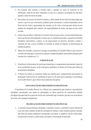 IDF – Regulamento Interno 2013/2014

3. Da acusação atrás referida, é extraída cópia e entregue ao aluno no momento da sua
notificação, sendo de tal facto informados os pais ou o respetivo encarregado de educação,
quando o aluno for menor de idade.
4. Para efeitos do exercício do direito de defesa, o aluno dispõe de dois dias úteis para alegar por
escrito o que tiver por conveniente, podendo juntar documentos e arrolar testemunhas até ao
limite de três, sendo a apresentação das mesmas, no dia, hora e local que para efeitos da sua
audição for designado pelo instrutor, da responsabilidade do aluno, sob pena de não serem
ouvidas.
5. Finda a fase da defesa é elaborado um relatório final, do qual consta, a correta identificação dos
factos que haviam sido imputados ao aluno que se consideram provados e a proposta da medida
disciplinar sancionatória a aplicar, ou do arquivamento do processo, devendo a análise e
valoração de toda a prova recolhida ser efetuada ao abrigo do disposto na determinação da
medida disciplinar.
6. Depois de concluído, o processo é entregue ao presidente do Conselho Diretivo que convoca o
conselho de turma para se pronunciar, quando a medida disciplinar sancionatória proposta pelo
instrutor for a referida no n.º 2.
PARTICIPAÇÃO
1. O professor ou funcionário da escola que entenda que o comportamento presenciado é passível
de ser qualificado de grave ou de muito grave, participa-o ao Diretor de Turma, para efeitos de
procedimento disciplinar.
2. O Diretor de Turma ou o professor titular que entenda que o comportamento presenciado ou
participado é passível de ser qualificado de grave ou de muito grave participa-o ao presidente
do Conselho Diretivo, para efeitos de procedimento disciplinar.

INSTAURAÇÃO DO PROCEDIMENTO DISCIPLINAR
O presidente do Conselho Diretivo ou o Diretor tem competências para instaurar o procedimento
disciplinar, presenciados que sejam ou participados os factos passíveis de constituírem infração
disciplinar devendo fazê-lo no prazo de um dia útil, nomeando logo o instrutor, que deve ser um professor
da escola, salvo qualquer impedimento.

TRAMITAÇÃO DO PROCEDIMENTO DISCIPLINAR
1. A instrução do procedimento disciplinar é reduzida a escrito e concluída no prazo máximo de
cinco dias úteis contados da data de nomeação do instrutor, sendo obrigatoriamente realizada,
para além das demais diligências consideradas necessárias, a audiência oral dos interessados,
em particular do aluno e, sendo menor, do respetivo encarregado de educação.
40

 