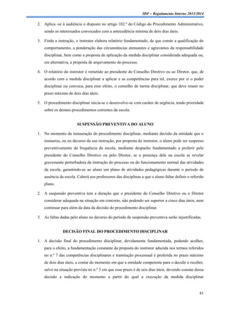 IDF – Regulamento Interno 2013/2014

2. Aplica -se à audiência o disposto no artigo 102.º do Código do Procedimento Administrativo,
sendo os interessados convocados com a antecedência mínima de dois dias úteis.
3. Finda a instrução, o instrutor elabora relatório fundamentado, de que conste a qualificação do
comportamento, a ponderação das circunstâncias atenuantes e agravantes da responsabilidade
disciplinar, bem como a proposta de aplicação da medida disciplinar considerada adequada ou,
em alternativa, a proposta de arquivamento do processo.
4. O relatório do instrutor é remetido ao presidente do Conselho Diretivo ou ao Diretor, que, de
acordo com a medida disciplinar a aplicar e as competências para tal, exerce por si o poder
disciplinar ou convoca, para esse efeito, o conselho de turma disciplinar, que deve reunir no
prazo máximo de dois dias úteis.
5. O procedimento disciplinar inicia-se e desenvolve-se com caráter de urgência, tendo prioridade
sobre os demais procedimentos correntes da escola.

SUSPENSÃO PREVENTIVA DO ALUNO
1. No momento da instauração do procedimento disciplinar, mediante decisão da entidade que o
instaurou, ou no decurso da sua instrução, por proposta do instrutor, o aluno pode ser suspenso
preventivamente da frequência da escola, mediante despacho fundamentado a proferir pelo
presidente do Conselho Diretivo ou pelo Diretor, se a presença dele na escola se revelar
gravemente perturbadora da instrução do processo ou do funcionamento normal das atividades
da escola, garantindo-se ao aluno um plano de atividades pedagógicas durante o período de
ausência da escola. Caberá aos professores das disciplinas a que o aluno faltar definir o referido
plano.
2. A suspensão preventiva tem a duração que o presidente do Conselho Diretivo ou o Diretor
considerar adequada na situação em concreto, não podendo ser superior a cinco dias úteis, nem
continuar para além da data da decisão do procedimento disciplinar.
3. As faltas dadas pelo aluno no decurso do período de suspensão preventiva serão injustificadas.

DECISÃO FINAL DO PROCEDIMENTO DISCIPLINAR
1. A decisão final do procedimento disciplinar, devidamente fundamentada, podendo acolher,
para o efeito, a fundamentação constante da proposta do instrutor aduzida nos termos referidos
no n.º 7 das competências disciplinares e tramitação processual é proferida no prazo máximo
de dois dias úteis, a contar do momento em que a entidade competente para o decidir o receber,
salvo na situação prevista no n.º 3 em que esse prazo é de seis dias úteis, devendo constar dessa
decisão a indicação do momento a partir do qual a execução da medida disciplinar

41

 