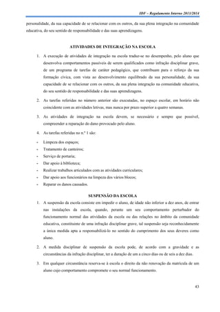 IDF – Regulamento Interno 2013/2014

personalidade, da sua capacidade de se relacionar com os outros, da sua plena integração na comunidade
educativa, do seu sentido de responsabilidade e das suas aprendizagens.

ATIVIDADES DE INTEGRAÇÃO NA ESCOLA
1. A execução de atividades de integração na escola traduz-se no desempenho, pelo aluno que
desenvolva comportamentos passíveis de serem qualificados como infração disciplinar grave,
de um programa de tarefas de caráter pedagógico, que contribuam para o reforço da sua
formação cívica, com vista ao desenvolvimento equilibrado da sua personalidade, da sua
capacidade de se relacionar com os outros, da sua plena integração na comunidade educativa,
do seu sentido de responsabilidade e das suas aprendizagens.
2. As tarefas referidas no número anterior são executadas, no espaço escolar, em horário não
coincidente com as atividades letivas, mas nunca por prazo superior a quatro semanas.
3. As atividades de integração na escola devem, se necessário e sempre que possível,
compreender a reparação do dano provocado pelo aluno.
4. As tarefas referidas no n.º 1 são:
-

Limpeza dos espaços;

-

Tratamento de canteiros;

-

Serviço de portaria;

-

Dar apoio à biblioteca;

-

Realizar trabalhos articulados com as atividades curriculares;

-

Dar apoio aos funcionários na limpeza dos vários blocos;

-

Reparar os danos causados.
SUSPENSÃO DA ESCOLA

1. A suspensão da escola consiste em impedir o aluno, de idade não inferior a dez anos, de entrar
nas instalações da escola, quando, perante um seu comportamento perturbador do
funcionamento normal das atividades da escola ou das relações no âmbito da comunidade
educativa, constituinte de uma infração disciplinar grave, tal suspensão seja reconhecidamente
a única medida apta a responsabilizá-lo no sentido do cumprimento dos seus deveres como
aluno.
2. A medida disciplinar de suspensão da escola pode, de acordo com a gravidade e as
circunstâncias da infração disciplinar, ter a duração de um a cinco dias ou de seis a dez dias.
3. Em qualquer circunstância reserva-se à escola o direito da não renovação da matrícula de um
aluno cujo comportamento compromete o seu normal funcionamento.

43

 