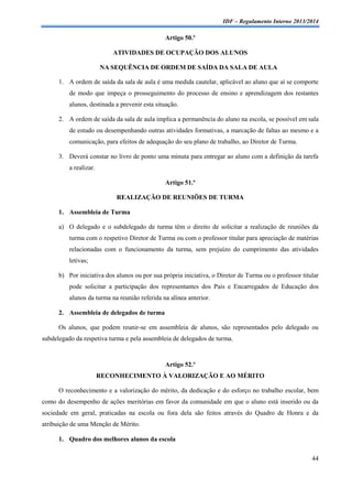 IDF – Regulamento Interno 2013/2014

Artigo 50.º
ATIVIDADES DE OCUPAÇÃO DOS ALUNOS
NA SEQUÊNCIA DE ORDEM DE SAÍDA DA SALA DE AULA
1. A ordem de saída da sala de aula é uma medida cautelar, aplicável ao aluno que aí se comporte
de modo que impeça o prosseguimento do processo de ensino e aprendizagem dos restantes
alunos, destinada a prevenir esta situação.
2. A ordem de saída da sala de aula implica a permanência do aluno na escola, se possível em sala
de estudo ou desempenhando outras atividades formativas, a marcação de faltas ao mesmo e a
comunicação, para efeitos de adequação do seu plano de trabalho, ao Diretor de Turma.
3. Deverá constar no livro de ponto uma minuta para entregar ao aluno com a definição da tarefa
a realizar.
Artigo 51.º
REALIZAÇÃO DE REUNIÕES DE TURMA
1. Assembleia de Turma
a) O delegado e o subdelegado de turma têm o direito de solicitar a realização de reuniões da
turma com o respetivo Diretor de Turma ou com o professor titular para apreciação de matérias
relacionadas com o funcionamento da turma, sem prejuízo do cumprimento das atividades
letivas;
b) Por iniciativa dos alunos ou por sua própria iniciativa, o Diretor de Turma ou o professor titular
pode solicitar a participação dos representantes dos Pais e Encarregados de Educação dos
alunos da turma na reunião referida na alínea anterior.
2. Assembleia de delegados de turma
Os alunos, que podem reunir-se em assembleia de alunos, são representados pelo delegado ou
subdelegado da respetiva turma e pela assembleia de delegados de turma.

Artigo 52.º
RECONHECIMENTO À VALORIZAÇÃO E AO MÉRITO
O reconhecimento e a valorização do mérito, da dedicação e do esforço no trabalho escolar, bem
como do desempenho de ações meritórias em favor da comunidade em que o aluno está inserido ou da
sociedade em geral, praticadas na escola ou fora dela são feitos através do Quadro de Honra e da
atribuição de uma Menção de Mérito.
1. Quadro dos melhores alunos da escola
44

 