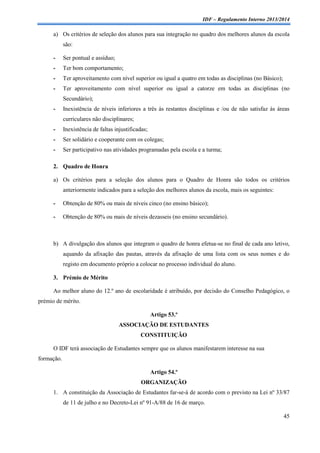 IDF – Regulamento Interno 2013/2014

a) Os critérios de seleção dos alunos para sua integração no quadro dos melhores alunos da escola
são:
-

Ser pontual e assíduo;

-

Ter bom comportamento;

-

Ter aproveitamento com nível superior ou igual a quatro em todas as disciplinas (no Básico);

-

Ter aproveitamento com nível superior ou igual a catorze em todas as disciplinas (no
Secundário);

-

Inexistência de níveis inferiores a três às restantes disciplinas e /ou de não satisfaz às áreas
curriculares não disciplinares;

-

Inexistência de faltas injustificadas;

-

Ser solidário e cooperante com os colegas;

-

Ser participativo nas atividades programadas pela escola e a turma;

2. Quadro de Honra
a) Os critérios para a seleção dos alunos para o Quadro de Honra são todos os critérios
anteriormente indicados para a seleção dos melhores alunos da escola, mais os seguintes:
-

Obtenção de 80% ou mais de níveis cinco (no ensino básico);

-

Obtenção de 80% ou mais de níveis dezasseis (no ensino secundário).

b) A divulgação dos alunos que integram o quadro de honra efetua-se no final de cada ano letivo,
aquando da afixação das pautas, através da afixação de uma lista com os seus nomes e do
registo em documento próprio a colocar no processo individual do aluno.
3. Prémio de Mérito
Ao melhor aluno do 12.º ano de escolaridade é atribuído, por decisão do Conselho Pedagógico, o
prémio de mérito.
Artigo 53.º
ASSOCIAÇÃO DE ESTUDANTES
CONSTITUIÇÃO
O IDF terá associação de Estudantes sempre que os alunos manifestarem interesse na sua
formação.
Artigo 54.º
ORGANIZAÇÃO
1. A constituição da Associação de Estudantes far-se-á de acordo com o previsto na Lei nº 33/87
de 11 de julho e no Decreto-Lei nº 91-A/88 de 16 de março.
45

 