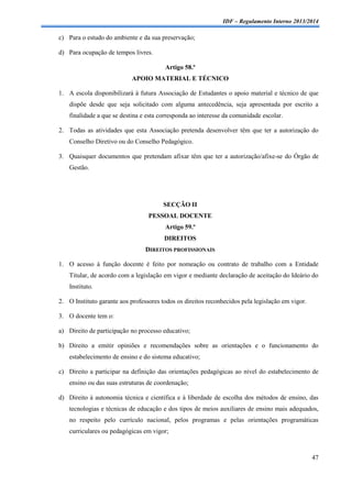 IDF – Regulamento Interno 2013/2014

c) Para o estudo do ambiente e da sua preservação;
d) Para ocupação de tempos livres.
Artigo 58.º
APOIO MATERIAL E TÉCNICO
1. A escola disponibilizará à futura Associação de Estudantes o apoio material e técnico de que
dispõe desde que seja solicitado com alguma antecedência, seja apresentada por escrito a
finalidade a que se destina e esta corresponda ao interesse da comunidade escolar.
2. Todas as atividades que esta Associação pretenda desenvolver têm que ter a autorização do
Conselho Diretivo ou do Conselho Pedagógico.
3. Quaisquer documentos que pretendam afixar têm que ter a autorização/afixe-se do Órgão de
Gestão.

SECÇÃO II
PESSOAL DOCENTE
Artigo 59.º
DIREITOS
DIREITOS PROFISSIONAIS
1. O acesso à função docente é feito por nomeação ou contrato de trabalho com a Entidade
Titular, de acordo com a legislação em vigor e mediante declaração de aceitação do Ideário do
Instituto.
2. O Instituto garante aos professores todos os direitos reconhecidos pela legislação em vigor.
3. O docente tem o:
a) Direito de participação no processo educativo;
b) Direito a emitir opiniões e recomendações sobre as orientações e o funcionamento do
estabelecimento de ensino e do sistema educativo;
c) Direito a participar na definição das orientações pedagógicas ao nível do estabelecimento de
ensino ou das suas estruturas de coordenação;
d) Direito à autonomia técnica e científica e à liberdade de escolha dos métodos de ensino, das
tecnologias e técnicas de educação e dos tipos de meios auxiliares de ensino mais adequados,
no respeito pelo currículo nacional, pelos programas e pelas orientações programáticas
curriculares ou pedagógicas em vigor;

47

 
